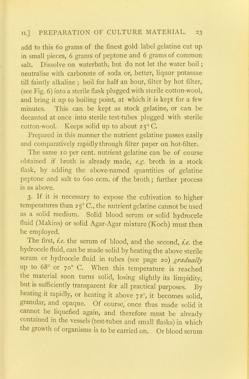 add to this 60 grams of the finest gold label gelatine cut up in small pieces, 6 grams of peptone and 6 grams of common salt. Dissolve on waterbath, but do not let the water boil; neutralise with carbonate of soda or, .better, liquor potassae till faintly alkaline; boil for half an hour, filter by hot filter, (see Fig. 6) into a sterile flask plugged with sterile cotton-wool, and bring it up to boiling point, at which it is kept for a few minutes. This can be kept as stock gelatine, or can be decanted at once into sterile test-tubes plugged with sterile cotton-wool. Keeps solid up to about 2 50 C. Prepared in this manner the nutrient gelatine passes easily and comparatively rapidly through filter paper on hot-filter. The same 10 per cent, nutrient gelatine can be of course obtained if broth is already made, e.g. broth in a stock flask, by adding the above-named quantities of gelatine peptone and salt to 600 ccm. of the broth; further process is as above. 3. If it is necessary to expose the cultivation to higher temperatures than 250 C., the nutrient gelatine cannot be used as a solid medium. Solid blood serum or solid hydrocele fluid (Makins) or solid Agar-Agar mixture (Koch) must then be employed. The first, i.e. the serum of blood, and the second, i.e. the hydrocele fluid, can be made solid by heating the above sterile serum or hydrocele fluid in tubes (see page 20) gradually up to 68J or 70° C. When this temperature is reached the material soon turns solid, losing slightly its limpidity, but is sufficiently transparent for all practical purposes. By heating it rapidly, or heating it above 720, it becomes solid, granular, and opaque. Of course, once thus made solid it cannot be liquefied again, and therefore must be already contained in the vessels (test-tubes and small flasks) in which the growth of organisms is to be carried on. Or blood serum