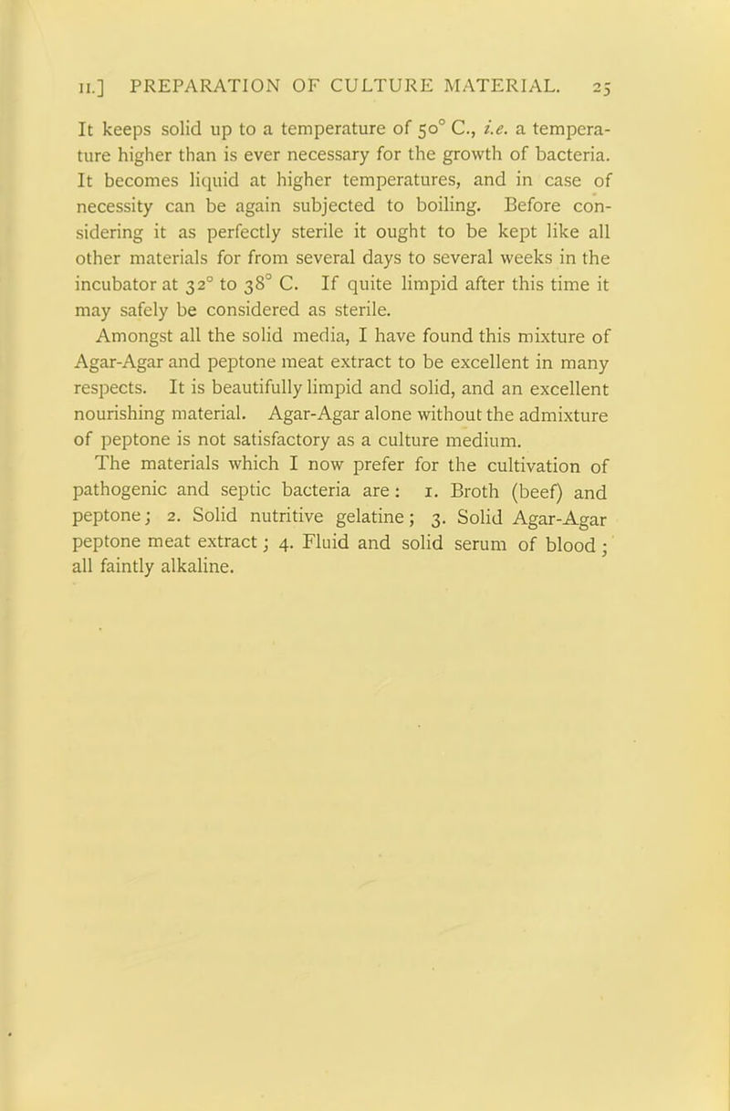 It keeps solid up to a temperature of 50° C., i.e. a tempera- ture higher than is ever necessary for the growth of bacteria. It becomes liquid at higher temperatures, and in case of necessity can be again subjected to boiling. Before con- sidering it as perfectly sterile it ought to be kept like all other materials for from several days to several weeks in the incubator at 320 to 38° C. If quite limpid after this time it may safely be considered as sterile. Amongst all the solid media, I have found this mixture of Agar-Agar and peptone meat extract to be excellent in many respects. It is beautifully limpid and solid, and an excellent nourishing material. Agar-Agar alone without the admixture of peptone is not satisfactory as a culture medium. The materials which I now prefer for the cultivation of pathogenic and septic bacteria are: 1. Broth (beef) and peptone; 2. Solid nutritive gelatine; 3. Solid Agar-Agar peptone meat extract; 4. Fluid and solid serum of blood ; all faintly alkaline.