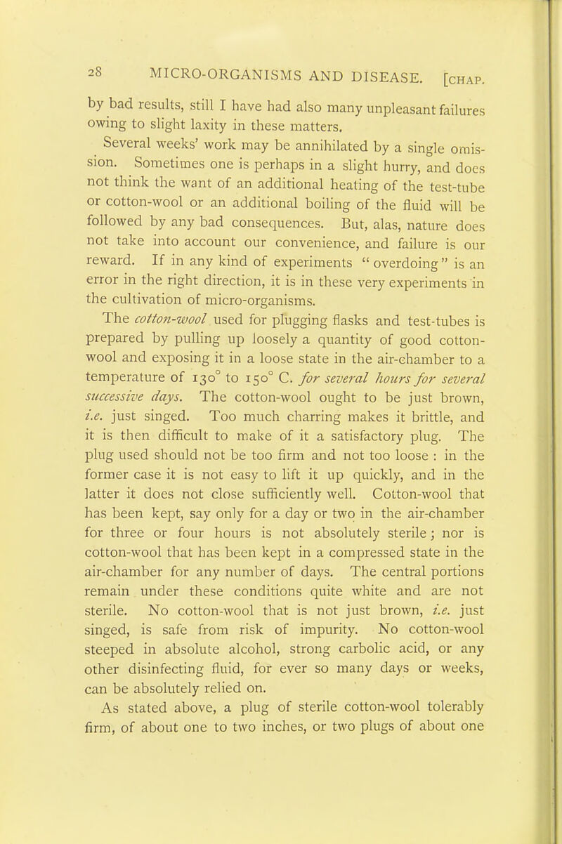 by bad results, still I have had also many unpleasant failures owing to slight laxity in these matters. Several weeks’ work may be annihilated by a single omis- sion. Sometimes one is perhaps in a slight hurry, and does not think the want of an additional heating of the test-tube or cotton-wool or an additional boiling of the fluid will be followed by any bad consequences. But, alas, nature does not take into account our convenience, and failure is our reward. If in any kind of experiments “overdoing” is an error in the right direction, it is in these very experiments in the cultivation of micro-organisms. The cotton-wool used for plugging flasks and test-tubes is prepared by pulling up loosely a quantity of good cotton- wool and exposing it in a loose state in the air-chamber to a temperature of 130° to 150° C. for several hours for several successive days. The cotton-wool ought to be just brown, i.e. just singed. Too much charring makes it brittle, and it is then difficult to make of it a satisfactory plug. The plug used should not be too firm and not too loose : in the former case it is not easy to lift it up quickly, and in the latter it does not close sufficiently well. Cotton-wool that has been kept, say only for a day or two in the air-chamber for three or four hours is not absolutely sterile; nor is cotton-wool that has been kept in a compressed state in the air-chamber for any number of days. The central portions remain under these conditions quite white and are not sterile. No cotton-wool that is not just brown, i.e. just singed, is safe from risk of impurity. No cotton-wool steeped in absolute alcohol, strong carbolic acid, or any other disinfecting fluid, for ever so many days or weeks, can be absolutely relied on. As stated above, a plug of sterile cotton-wool tolerably firm, of about one to two inches, or two plugs of about one