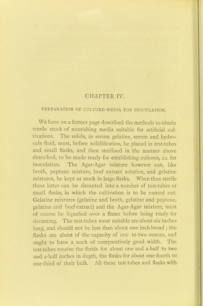 PREPARATION OF CULTURE-MEDIA FOR INOCULATION. We have on a former page described the methods to obtain sterile stock of nourishing media suitable for artificial cul- tivations. The solids, as serum gelatine, serum and hydro- cele fluid, must, before solidification, be placed in test-tubes and small flasks, and then sterilised in the manner above described, to be made ready for establishing cultures, i.e. for inoculation. The Agar-Agar mixture however can, like broth, peptone mixture, beef extract solution, and gelatine mixtures, be kept as stock in large flasks. When thus sterile these latter can be decanted into a number of test-tubes or small flasks, in which the cultivation is to be carried out. Gelatine mixtures (gelatine and broth, gelatine and peptone, gelatine and beef-extract) and the Agar-Agar mixture, must of course be liquefied over a flame before being ready for decanting. The test-tubes most suitable are about six inches long, and should not be less than about one inch broad ; the flasks are about of the capacity of one to two ounces, and ought to have a neck of comparatively good width. The test-tubes receive the fluids for about one and a-half to two and a-half inches in depth, the flasks for about one-fourth to one-third of their bulk. All these test-tubes and flasks with