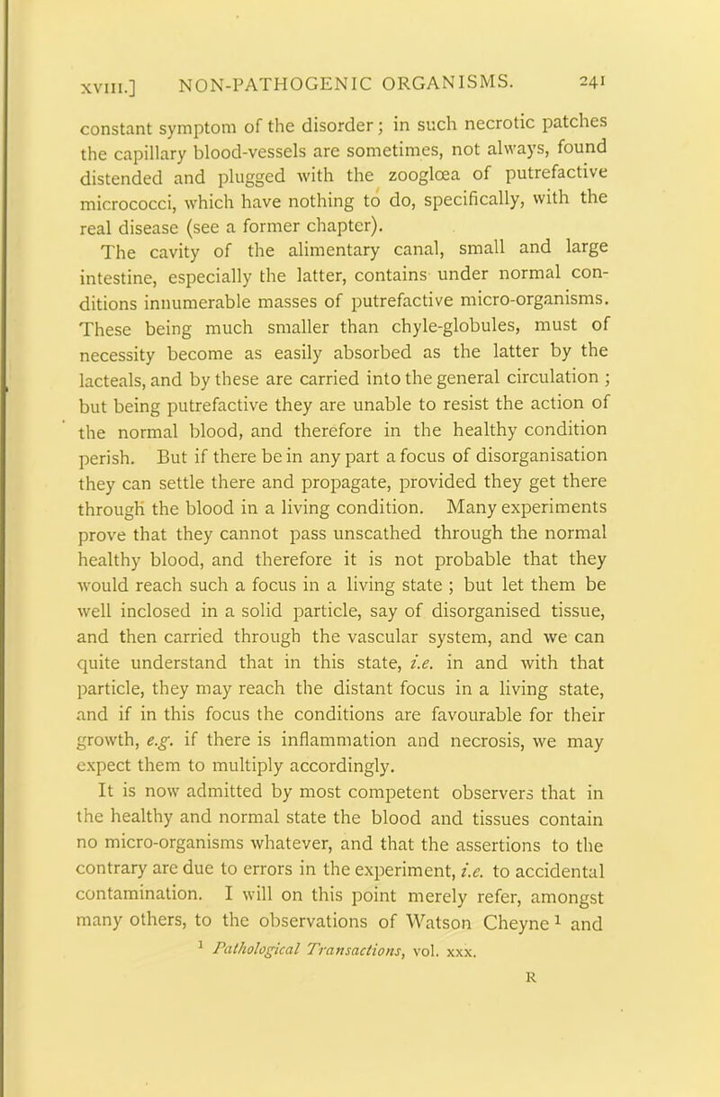 constant symptom of the disorder; in such necrotic patches the capillary blood-vessels are sometimes, not always, found distended and plugged with the zoogloea of putrefactive micrococci, which have nothing to do, specifically, with the real disease (see a former chapter). The cavity of the alimentary canal, small and large intestine, especially the latter, contains under normal con- ditions innumerable masses of putrefactive micro-organisms. These being much smaller than chyle-globules, must of necessity become as easily absorbed as the latter by the lacteals, and by these are carried into the general circulation ; but being putrefactive they are unable to resist the action of the normal blood, and therefore in the healthy condition perish. But if there be in any part a focus of disorganisation they can settle there and propagate, provided they get there through the blood in a living condition. Many experiments prove that they cannot pass unscathed through the normal healthy blood, and therefore it is not probable that they would reach such a focus in a living state ; but let them be well inclosed in a solid particle, say of disorganised tissue, and then carried through the vascular system, and we can quite understand that in this state, i.e. in and with that particle, they may reach the distant focus in a living state, and if in this focus the conditions are favourable for their growth, e.g. if there is inflammation and necrosis, we may expect them to multiply accordingly. It is now admitted by most competent observers that in the healthy and normal state the blood and tissues contain no micro-organisms whatever, and that the assertions to the contrary are due to errors in the experiment, i.e. to accidental contamination. I will on this point merely refer, amongst many others, to the observations of Watson Cheyne 1 and 1 Pathological Transactions, vol. xxx. R