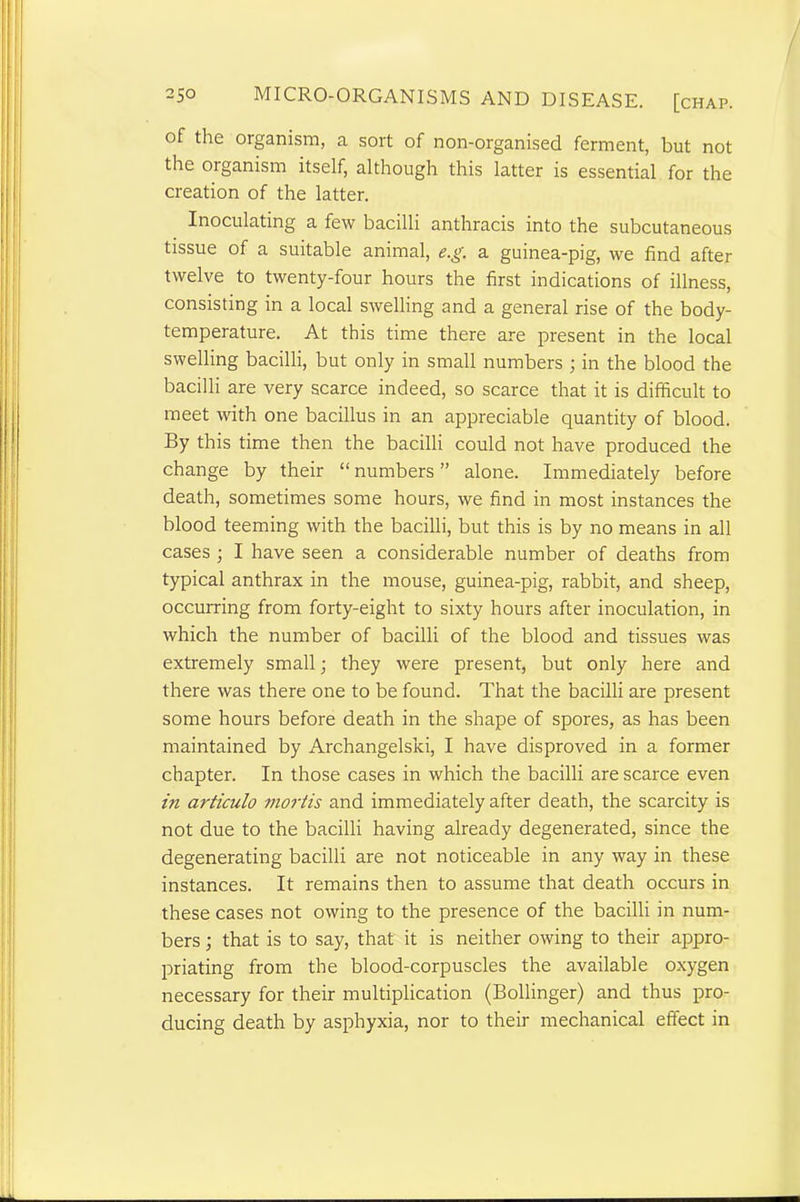 of the organism, a sort of non-organised ferment, but not the organism itself, although this latter is essential for the creation of the latter. Inoculating a few bacilli anthracis into the subcutaneous tissue of a suitable animal, e.g. a guinea-pig, we find after twelve to twenty-four hours the first indications of illness, consisting in a local swelling and a general rise of the body- temperature. At this time there are present in the local swelling bacilli, but only in small numbers ; in the blood the bacilli are very scarce indeed, so scarce that it is difficult to meet with one bacillus in an appreciable quantity of blood. By this time then the bacilli could not have produced the change by their “ numbers ” alone. Immediately before death, sometimes some hours, we find in most instances the blood teeming with the bacilli, but this is by no means in all cases ; I have seen a considerable number of deaths from typical anthrax in the mouse, guinea-pig, rabbit, and sheep, occurring from forty-eight to sixty hours after inoculation, in which the number of bacilli of the blood and tissues was extremely small; they were present, but only here and there was there one to be found. That the bacilli are present some hours before death in the shape of spores, as has been maintained by Archangelski, I have disproved in a former chapter. In those cases in which the bacilli are scarce even in articulo mortis and immediately after death, the scarcity is not due to the bacilli having already degenerated, since the degenerating bacilli are not noticeable in any way in these instances. It remains then to assume that death occurs in these cases not owing to the presence of the bacilli in num- bers ; that is to say, that it is neither owing to their appro- priating from the blood-corpuscles the available oxygen necessary for their multiplication (Bollinger) and thus pro- ducing death by asphyxia, nor to their mechanical effect in