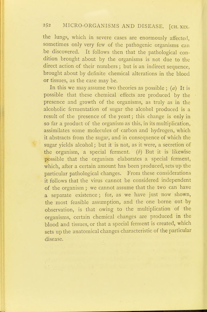 the lungs, which in severe cases are enormously affected, sometimes only very few of the pathogenic organisms can be discovered. It follows then that the pathological con- dition brought about by the organisms is not due to the direct action of their numbers; but is an indirect sequence, brought about by definite chemical alterations in the blood or tissues, as the case may be. In this we may assume two theories as possible; (a) It is possible that these chemical effects are produced by the presence and growth of the organisms, as truly as in the alcoholic fermentation of sugar the alcohol produced is a result of the presence of the yeast; this change is only in so far a product of the organism as this, in its multiplication, assimilates some molecules of carbon and hydrogen, which it abstracts from the sugar, and in consequence of which the sugar yields alcohol; but it is not, as it were, a secretion of the organism, a special ferment. (b) But it is likewise possible that the organism elaborates a special ferment, which, after a certain amount has been produced, sets up the particular pathological changes. From these considerations it follows that the virus cannot be considered independent of the organism ; we cannot assume that the two can have a separate existence ; for, as we have just now shown, the most feasible assumption, and the one borne out by observation, is that owing to the multiplication of the organisms, certain chemical changes are produced in the blood and tissues, or that a special ferment is created, which sets up the anatomical changes characteristic of the particular disease.