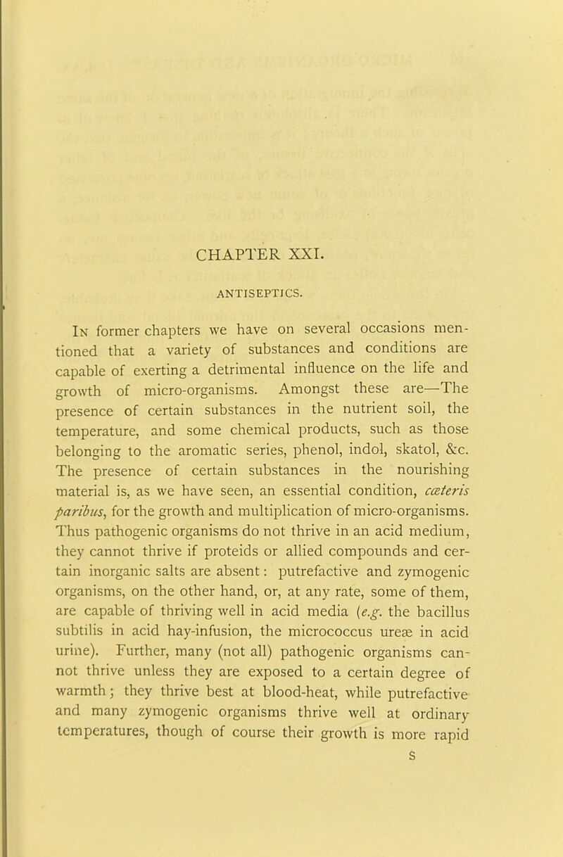 ANTISEPTICS. In former chapters we have on several occasions men- tioned that a variety of substances and conditions are capable of exerting a detrimental influence on the life and growth of micro-organisms. Amongst these are—The presence of certain substances in the nutrient soil, the temperature, and some chemical products, such as those belonging to the aromatic series, phenol, indol, skatol, &c. The presence of certain substances in the nourishing material is, as we have seen, an essential condition, cceteris paribus, for the growth and multiplication of micro-organisms. Thus pathogenic organisms do not thrive in an acid medium, they cannot thrive if proteids or allied compounds and cer- tain inorganic salts are absent: putrefactive and zymogenic organisms, on the other hand, or, at any rate, some of them, are capable of thriving well in acid media (e.g. the bacillus subtilis in acid hay-infusion, the micrococcus ureas in acid urine). Further, many (not all) pathogenic organisms can- not thrive unless they are exposed to a certain degree of warmth; they thrive best at blood-heat, while putrefactive and many zymogenic organisms thrive well at ordinary temperatures, though of course their growth is more rapid S