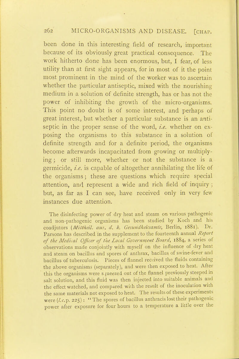 been done in this interesting field of research, important because of its obviously great practical consequence. The work hitherto done has been enormous, but, I fear, of less utility than at first sight appears, for in most of it the point most prominent in the mind of the worker was to ascertain whether the particular antiseptic, mixed with the nourishing medium in a solution of definite strength, has or has not the power of inhibiting the growth of the micro-organisms. This point no doubt is of some interest, and perhaps of great interest, but whether a particular substance is an anti- septic in the proper sense of the word, i.e. whether on ex- posing the organisms to this substance in a solution of definite strength and for a definite period, the organisms become afterwards incapacitated from growing or multiply- ing ; or still more, whether or not the substance is a germicide, i.e. is capable of altogether annihilating the life of the organisms; these are questions which require special attention, and represent a wide and rich field of inquiry ; but, as far as I can see, have received only in very few instances due attention. The disinfecting power of dry heat and steam on various pathogenic and non-pathogenic organisms has been studied by Koch and his coadjutors (Mittkeil. aus. d. k. Gesundheitsamle, Berlin, 1881). Dr. Parsons has described in the supplement to the fourteenth annual Report of the Medical Officer of the Local Government Board, 1884, a series of observations made conjointly with myself on the influence of dry heat and steam on bacillus and spores of anthrax, bacillus of swine-fever and bacillus of tuberculosis. Pieces of flannel received the fluids containing the above organisms (separately), and were then exposed to heal. After this the organisms were s pieezed out of the flannel previously steeped in salt solution, and this fluid was then injected into suitable animals and the effect watched, and compared with the result of the inoculation with the same materials not exposed to heat. L he results of these experiments were (/.z.p. 225): “ The spores of bacillus anthracis lost their pathogenic power after exposure (or four hours to a temperature a little over the