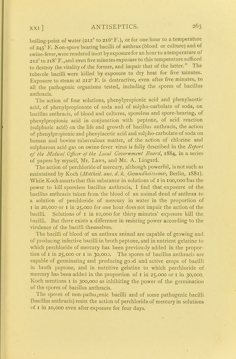 xxi ] boiling-point of water (212° to2i6°F.), or for one hour to a temperature of 2450 F. Non-spore bearing bacilli of anthrax (blood or culture) and of swine-fever, were rendered inert by exposure for an hour to atempeiature of 2120 to 218° F.,and even live minutes exposure to this temperature sufficed to destroy the vitality of the former, and impair that of the latter. The tubercle bacilli were killed by exposure to dry heat for five minutes. Exposure to steam at 2120 F. is destructive, even after five minutes, to all the pathogenic organisms tested, including the spores of bacillus anthracis. The action of four solutions, phenyl propionic acid and phenylacetic acid, of phenylpropionate of soda and of sulpho-carbolate of soda, on bacillus anthracis, of blood and cultures, sporeless and spore-bearing, of phenylpropionic acid in conjunction with peptone, of acid reaction (sulphuric acid) on the life and growth of bacillus anthracis, the action of phenylpropionic and phenylacetic acid and sulpho-carbolate of soda on human and bovine tuberculous matter, of the action of chlorine and sulphurous acid gas on swine-fever virus is fully described in the Report of the Medical Officer 0/ the Local Government Board, 1884, in a series of papers by myself, Mr. Laws, and Mr. A. Lingard. The action of perchloride of mercury, although powerful, is not such as maintained by Koch (Mittheil. aits. d. k. Gesundheitsamte, Berlin, 1S81). While Koch asserts that this substance in solutions of 1 in 100,000 has the power to kill sporeless bacillus anthracis, I find that exposure of the bacillus anthracis taken from the blood of an animal dead of anthrax to a solution of perchloride of mercury in water in the proportion of 1 in 20,000 or 1 in 25,000 for one hour does not impair the action of the bacilli. Solutions of 1 in x0,000 for thirty minutes’ exposure kill the bacilli. But there exists a difference in resisting power according to the virulence of the bacilli themselves. The bacilli of blood of an anthrax animal are capable of growing and of producing infective bacilli in broth peptone, and in nutrient gelatine to which perchloride of mercury has been previously added in the propor- tion of 1 in 25>ooo or 1 in 30,000. The spores of bacillus anthracis are capable of germinating and producing good and active crops of bacilli in broth peptone, and in nutritive gelatine to which perchloride of mercury has been added in the proportion of 1 in 25,000 or 1 in 30,000. Koch mentions 1 in 300,000 as inhibiting the power of the germination of the spores of bacillus anthracis. The spores of non-pathogenic bacilli and of some pathogenic bacilli (bacillus anthracis) resist the action of perchloride of mercury in solutions of I in 10,000 even after exposure for four days.