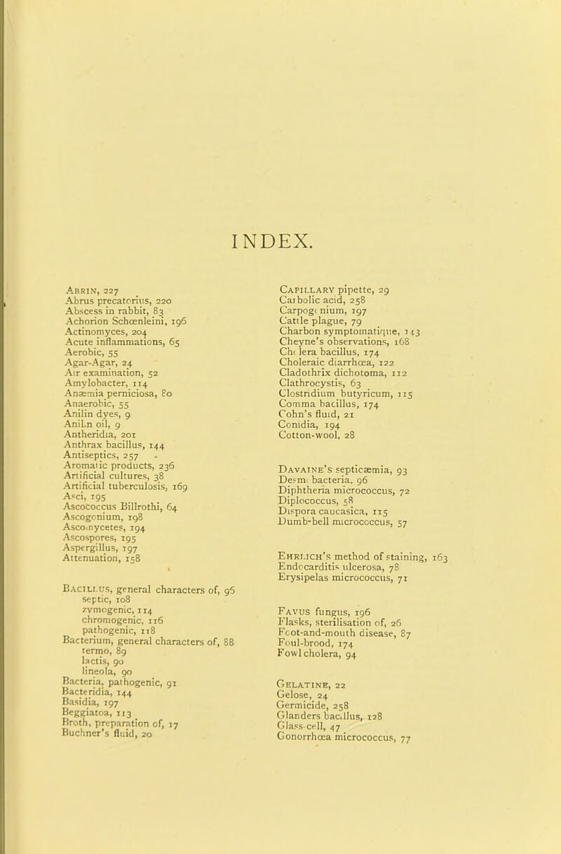 INDEX. Abrin, 227 Abrus precatorius, 220 Abscess in rabbit, 83 Achorion Schcenleini, 196 Actinomyces, 204 Acute inflammations, 65 Aerobic, 55 Agar-Agar, 24 Air examination, 32 Amylobacter, 114 Anatmia perniciosa, 80 Anaerobic, 55 Anilin dyes, 9 Anil.n oil, 9 Antheridia, 201 Anthrax bacillus, 144 Antiseptics, 257 Aromatic products, 236 Artificial cultures, 38 Artificial tuberculosis, 169 Asci, 195 Ascococcus Billrothi, 64 Ascogonium, 198 Asco.nycetes, 194 Ascospores, 195 Aspergillus, 197 Attenuation, 158 Bacillus, general characters of, 95 septic, 108 zymogenic, 114 chrontogenic, 116 pathogenic, it8 Bacterium, general characters of, 88 termo, 89 beds, 90 lineola, 90 Bacteria, pathogenic, 91 Bacteridia, 144 Basidia, 197 Beggiatoa, 113 Broth, preparation of, 17 Buchner’s fluid, 20 Capillary pipette, 29 Catholic acid, 258 Carpogc nium, 197 Cattle plague, 79 Charbon symptoinatiriue, 143 Cheyne’s observations, 168 Cht lera bacillus, 174 Choleraic diarrhoea, 122 Cladothrix dichotoma, 112 Clathrocystis, 63 Clostridium butyricum, 115 Comma bacillus, 174 Cohn’s fluid, 21 Contdia, 194 Cotton-wool, 28 Davaine's septicaemia, 93 Desmt bacteria, 96 Diphtheria micrococcus, 72 Diplococcus, 58 Dtspora caucasica, 115 Dumb-bell micrococcus, 57 Ehrlich's method of staining, 163 Endocarditis ulcerosa, 78 Erysipelas micrococcus, 71 Favus fungus, 196 Flasks, sterilisation of, 26 Foot-and-mouth disease, 87 Foul-brood, 174 Fowl cholera, 94 Gelatine, 22 Gelose, 24 Germicide, 258 Glanders bac.llus, 128 Glass-cell, 47 Gonorrhoea micrococcus, 77