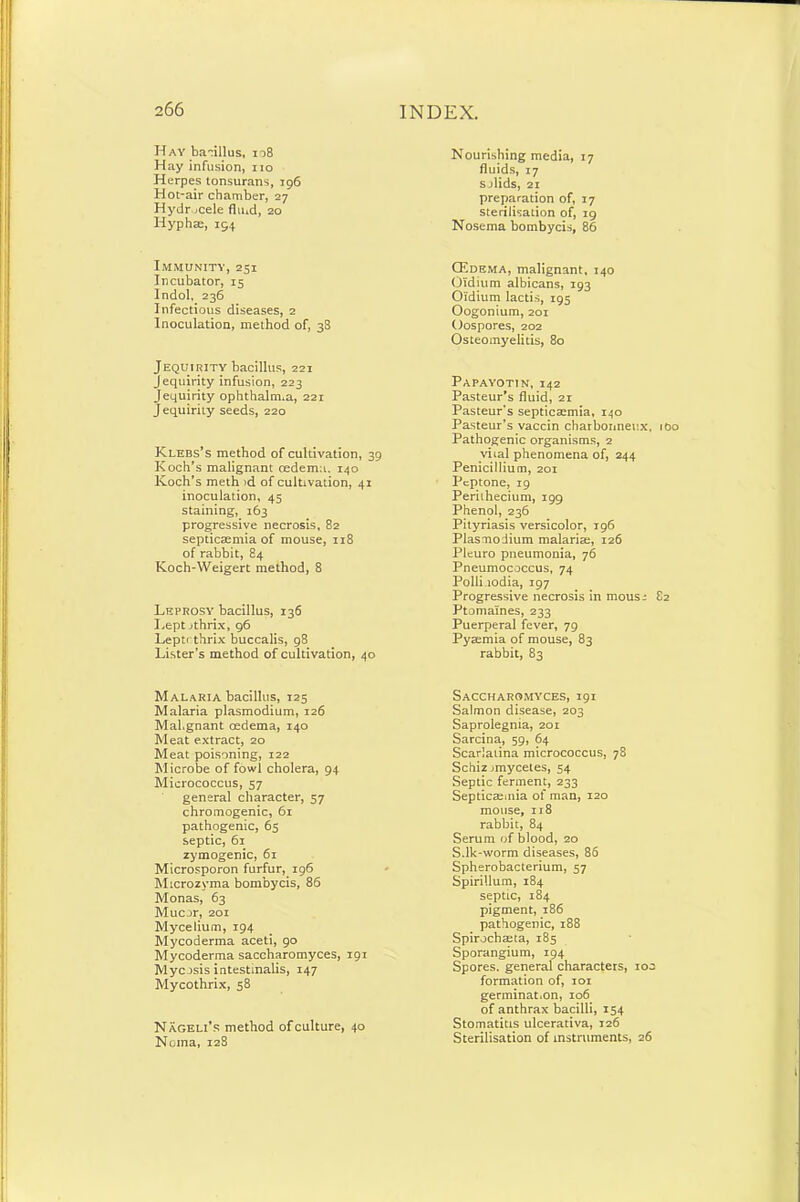 Hay bacillus, 108 Hay infusion, no Herpes tonsurans, 196 Hot-air chamber, 27 Hydrocele fluid, 20 Iiyphse, 194 Immunity, 251 Incubator, 15 Indol, 236 Infectious diseases, 2 Inoculation, method of, 38 Jequirity bacillus, 221 Jequirity infusion, 223 Jequirity ophthalmia, 221 Jequirity seeds, 220 Klebs’s method of cultivation, 39 Koch’s malignant oedema. 140 Koch’s meth id of cultivation, 41 inoculation, 45 staining, 163 progressive necrosis, 82 septicaemia of mouse, 118 of rabbit, 84 Koch-Weigert method, 8 Leprosy bacillus, 136 Lept jthrix, 96 Leptf thrix buccalis, 98 Lister’s method of cultivation, 40 Malaria bacillus, 125 Malaria plasmodium, 126 Mal.gnant oedema, 140 Meat extract, 20 Meat poisoning, 122 Microbe of fowl cholera, 94 Micrococcus, 57 general character, 57 chromogenic, 61 pathogenic, 65 septic, 61 zymogenic, 61 Microsporon furfur, 196 Mtcrozvma bombycis, 86 Monas, 63 Mucor, 201 Mycelium, 194 Mycoderma aceti, 90 Mycoderma saccharomyces, 191 Mycosis intestinalis, 147 Mycothrix, 58 Nageli’s method of culture, 40 Noma, 128 Nourishing media, 17 fluids, 17 solids, 21 preparation of, 17 sterilisation of, 19 Nosema bombycis, 86 CEdema, malignant, 140 Oidium albicans, 193 O'idium lactis, 195 Oogonium, 201 Oospores, 202 Osteomyelitis, 80 Papayotin, 142 Pasteur’s fluid, 21 Pasteur’s septicaemia, 140 Pasteur’s vaccin charbonneux, Pathogenic organisms, 2 vital phenomena of, 244 Penicillium, 201 Peptone, 19 Perilhecium, 199 Phenol, 236 Pityriasis versicolor, 196 Plasmodium malariae, 126 Pleuro pneumonia, 76 Pneumococcus, 74 Polli.iodia, 197 Progressive necrosis in mous^ Ptomaines, 233 Puerperal fever, 79 Pyaemia of mouse, 83 rabbit, 83 Saccharomyces, 191 Salmon disease, 203 Saprolegnia, 201 Sarcina, 59, 64 Scarlatina micrococcus, 78 Schiz jmycetes, 54 Septic ferment, 233 Septicaemia of man, 120 mouse, 118 rabbit, 84 Serum of blood, 20 Sdk-worm diseases, 86 Spherobacterium, 57 Spirillum, 184 septic, 184 pigment, 186 pathogenic, 188 Spirochaeta, 185 Sporangium, 194 Spores, general characters, 100 formation of, 101 germinat.on, 106 of anthrax bacilli, 154 Stomatitis ulcerativa, 126 Sterilisation of instruments, 26