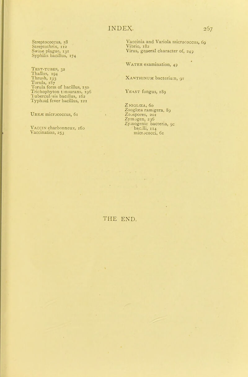 Streptococcus, 58 Streptothrix, 112 Swine plague, 131 Syphilis bacillus, 174 Test-tubes, 32 Thallus, 194 Thrush, 193 Tortila, 187 Torula form of bacillus, 150 Trichophyton t>nsurans, 196 'I ubercul sis bacillus, 162 Typhoid fever bacillus, 121 Ur K/E micrococcus, 6i Vaccin charbonneux, 160 Vaccination, 253 Vaccinia and Variola micrococcus, 69 Vibrio, 182 Virus, general character of, 249 Water examination, 49 Xanthinum bacterium, 91 Yeast fungus, 189 Z oocjlcea, 60 Zooglcea ramigera, 89 Zoo spores, 201 Zymogen, 236 Zymogenic bacteria, gc bac.lli, 114 mictococci, 61 tiie end.