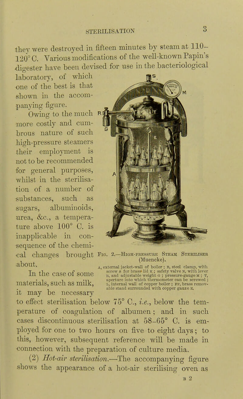 they were destroyed in fifteen minutes by steam at 110- 120° C. Various modifications of the well-known Papin's digester have been devised for use in the bacteriological laboratory, of which one of the best is that shown in the accom- panying figure. Owing to the much more costly and cum- brous nature of such high-pressure steamers their employment is not to be recommended for general purposes, whilst in the sterilisa- tion of a number of substances, such as sugars, albuminoids, urea, &c, a tempera- ture above 100° C. inapplicable in con ■sequence of the chemi- cal changes brought Fig about. In the case of some materials, such as milk, it may be necessary to effect sterilisation below 75° C, i.e., below the tem- perature of coagulation of albumen; and in such cases discontinuous sterilisation at 58-65° C. is em- ployed for one to two hours on five to eight days; to this, however, subsequent reference will be made in ■connection with the preparation of culture media. (2) Hot-air sterilisation.—The accompanying figure shows the appearance of a hot-air sterilising oven as B 2 is 2.—HiGH-PBESSURE STEAM STERILISER (Muencke). A, external jacket-wall of boiler ; b, steel clamp, with screw s for brass' lid K ; safety valve N, with lever B, and adjustable weight G ; pressure-gauge M ; T, aperture into which thermometer can be screwed ; L, internal wall of copper boiler ; fp, brass remov- able staud surrounded with copper gauze e.