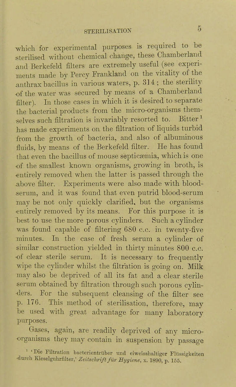 which for experimental purposes is required to be sterilised without chemical change, these Chamberland and Berkefeld filters are extremely useful (see experi- ments made by Percy Frankland on the vitality of the anthrax bacillus in various waters, p. 3] 4 ; the sterility of the water was secured by means of a Chamberland filter). In those cases in which it is desired to separate the bacterial products from the micro-organisms them- selves such filtration is invariably resorted to. Bitter1 has made experiments on the filtration of liquids turbid from the growth of bacteria, and also of albuminous fluids, by means of the Berkefeld filter. He has found that even the bacillus of mouse septicemia, which is one of the smallest known organisms, growing in broth, is •entirely removed when the latter is passed through the above filter. Experiments were also made with blood- serum, and it was found that even putrid blood-serum may be not only quickly clarified, but the organisms entirely removed by its means. For this purpose it is best to use the more porous cylinders. Such a cylinder was found capable of filtering 680 c.c. in twenty-five minutes. In the case of fresh serum a cylinder of similar construction yielded in thirty minutes 800 c.c. •of clear sterile serum. It is necessary to frequently wipe the cylinder whilst the filtration is going on. Milk may also be deprived of all its fat and a clear sterile serum obtained by filtration through such porous cylin- ders. For the subsequent cleansing of the filter see p. 176. This method of sterilisation, therefore, may be used with great advantage for many laboratory purposes. Gases, again, are readily deprived of any micro- organisms they may contain in suspension by passage 'Die Filtration bacterientriiber und eiweisshaltiger Fliissigkeiten durcli Kieselguhrfilter.' Zcitschrift fur Hygiene, x. 1890, p. 155.