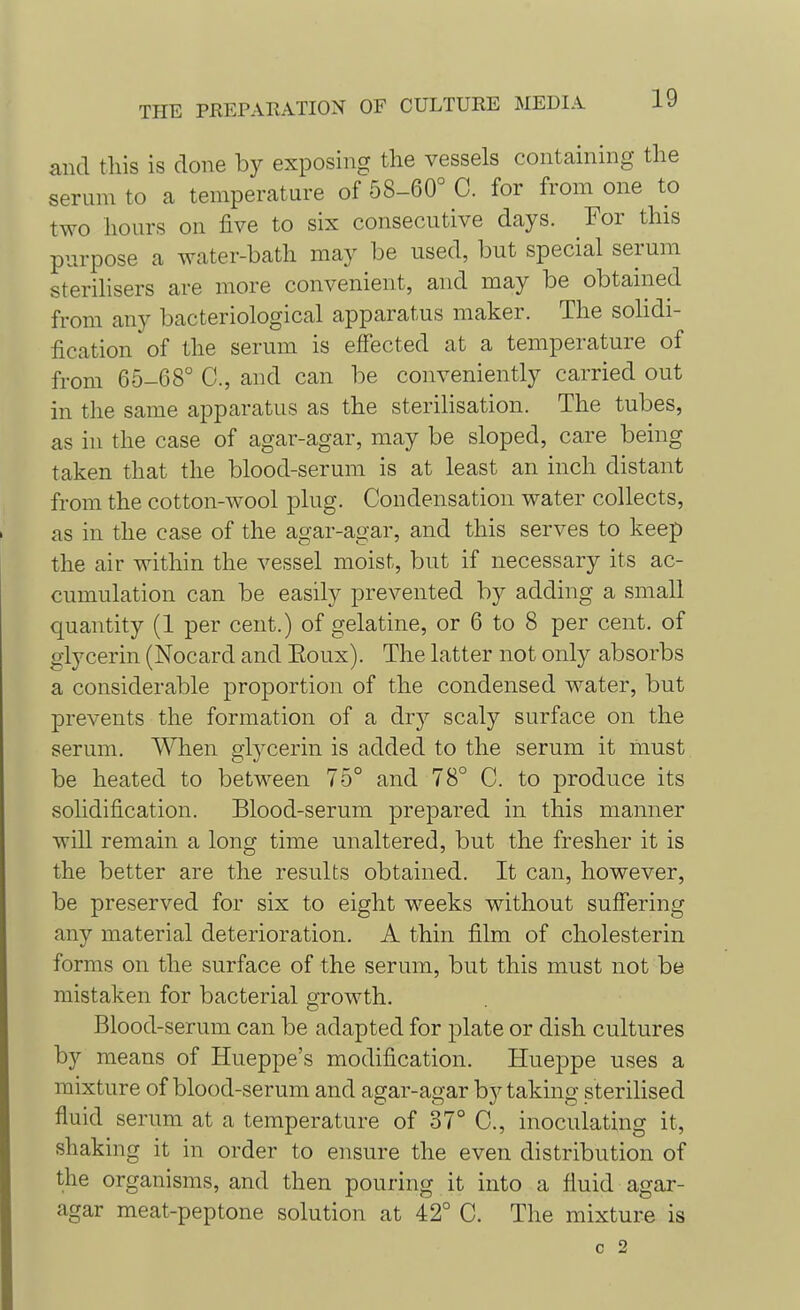 and this is done by exposing the vessels containing the serum to a temperature of 58-60° C. for from one to two hours on five to six consecutive days. For this purpose a water-bath may be used, but special serum sterilisers are more convenient, and may be obtained from any bacteriological apparatus maker. The solidi- fication of the serum is effected at a temperature of from 65-08° C, and can be conveniently carried out in the same apparatus as the sterilisation. The tubes, as in the case of agar-agar, may be sloped, care being taken that the blood-serum is at least an inch distant from the cotton-wool plug. Condensation water collects, as in the case of the agar-agar, and this serves to keep the air within the vessel moist, but if necessary its ac- cumulation can be easily prevented by adding a small quantity (1 per cent.) of gelatine, or 6 to 8 per cent, of glycerin (Nocard and Eoux). The latter not only absorbs a considerable proportion of the condensed water, but prevents the formation of a dry scaly surface on the serum. When glycerin is added to the serum it must be heated to between 75° and 78° C. to produce its solidification. Blood-serum prepared in this manner will remain a long time unaltered, but the fresher it is the better are the results obtained. It can, however, be preserved for six to eight weeks without suffering any material deterioration. A thin film of cholesterin forms on the surface of the serum, but this must not be mistaken for bacterial growth. Blood-serum can be adapted for plate or dish cultures by means of Hueppe's modification. Hueppe uses a mixture of blood-serum and agar-agar by taking sterilised fluid serum at a temperature of 37° C, inoculating it, shaking it in order to ensure the even distribution of the organisms, and then pouring it into a fluid agar- agar meat-peptone solution at 42° C. The mixture is