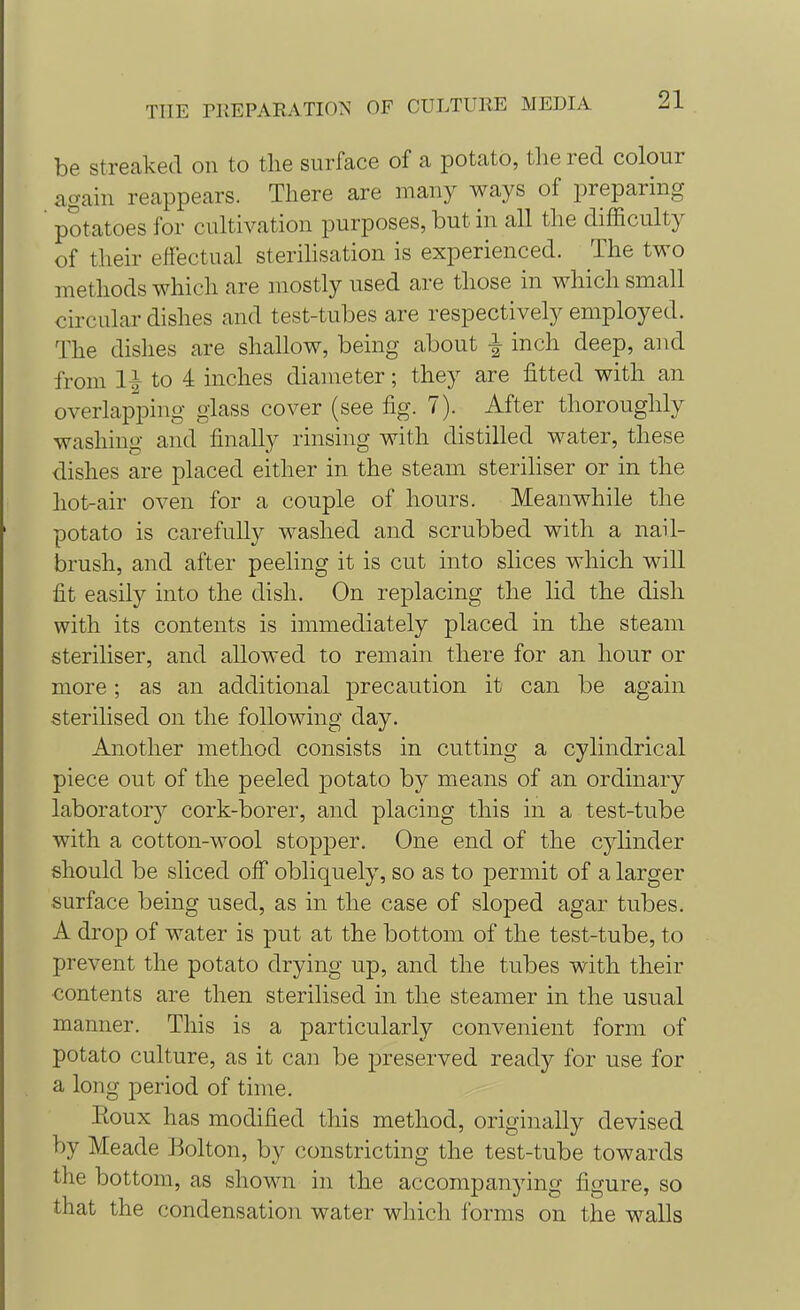 be streaked on to the surface of a potato, the red colour again reappears. There are many ways of preparing ' potatoes for cultivation purposes, but in all the difficulty of their effectual sterilisation is experienced. The two methods which are mostly used are those in which small circular dishes and test-tubes are respectively employed. The dishes are shallow, being about \ inch deep, and from \\ to 4 inches diameter; they are fitted with an overlapping glass cover (see fig. 7). After thoroughly washing and finally rinsing with distilled water, these dishes are placed either in the steam steriliser or in the hot-air oven for a couple of hours. Meanwhile the potato is carefully washed and scrubbed with a nail- brush, and after peeling it is cut into slices which will fit easily into the dish. On replacing the lid the dish with its contents is immediately placed in the steam steriliser, and allowed to remain there for an hour or more; as an additional precaution it can be again sterilised on the following day. Another method consists in cutting a cylindrical piece out of the peeled potato by means of an ordinary laboratory cork-borer, and placing this in a test-tube with a cotton-wool stopper. One end of the cylinder should be sliced off obliquely, so as to permit of a larger surface being used, as in the case of sloped agar tubes. A drop of water is put at the bottom of the test-tube, to prevent the potato drying up, and the tubes with their ■contents are then sterilised in the steamer in the usual manner. This is a particularly convenient form of potato culture, as it can be preserved ready for use for a long period of time. Eoux has modified this method, originally devised by Meade Bolton, by constricting the test-tube towards the bottom, as shown in the accompanying figure, so that the condensation water which forms on the walls