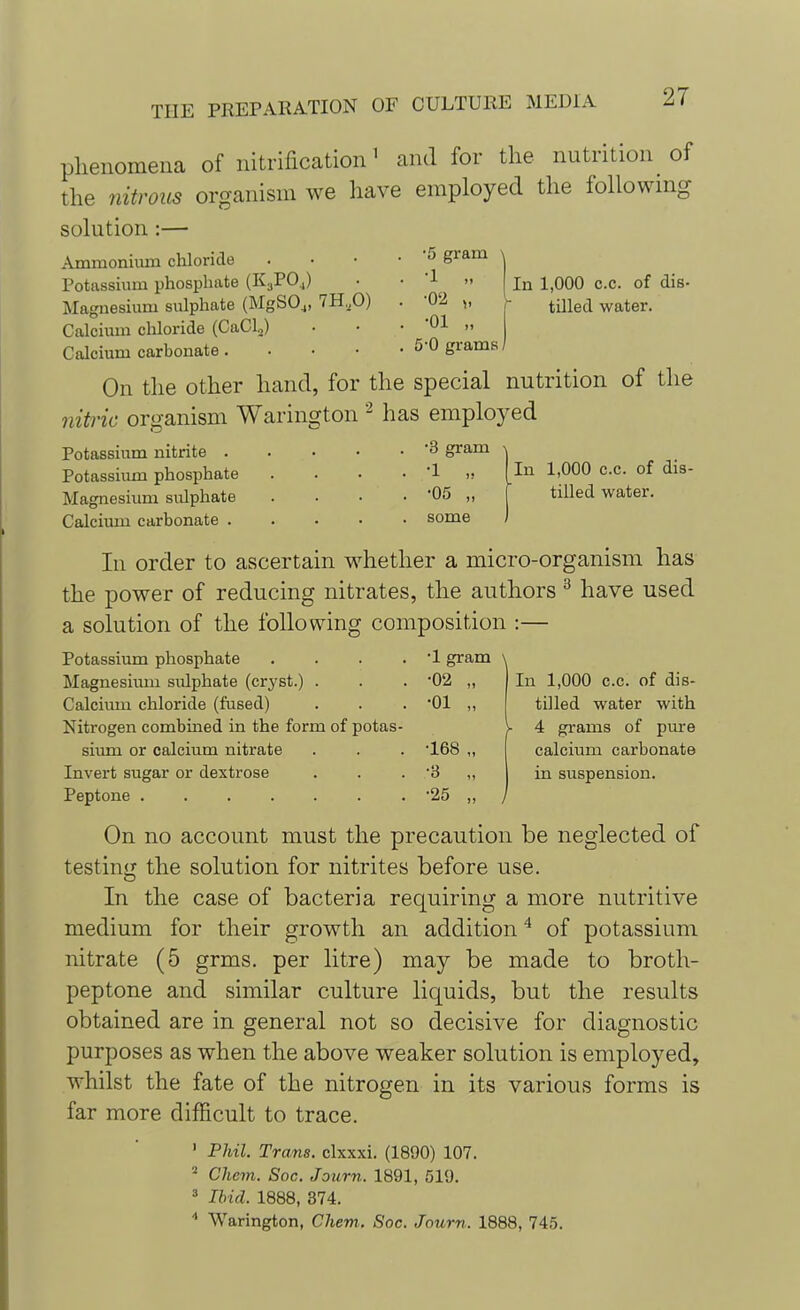 phenomena of nitrification1 and for the nutrition of the nitrous organism we have employed the following solution :— •5 gram ^ •1 •02 >■ •01 „ 5-0 grams In 1,000 c.c. of dis- tilled water. Ammonium chloride Potassium phosphate (K3PO.,) Magnesium sulphate (MgS04, 7H.X>) Calcium chloride (CaCl2) Calcium carbonate. On the other hand, for the special nutrition of the nitric organism Warington 2 has employed . 3 gram • 'I „ . . -05 „ Potassium nitrite . Potassium phosphate Magnesium sidphate Calcium carbonate . some In 1,000 c.c. of dis- tilled water. In 1,000 c.c. of dis- tilled water with 4 grams of pure calcium carbonate in suspension. In order to ascertain whether a micro-organism has the power of reducing nitrates, the authors 3 have used a solution of the following composition :— Potassium phosphate . . . . 1 gram \ Magnesium sulphate (cryst.) . . . '02 „ Calcium chloride (fused) . . . '01 ,, Nitrogen combined in the form of potas- sium or calcium nitrate . . . *168 ,, Invert sugar or dextrose . . . '3 „ Peptone 25 ,, / On no account must the precaution be neglected of testing the solution for nitrites before use. In the case of bacteria requiring a more nutritive medium for their growth an addition4 of potassium nitrate (5 grms. per litre) may be made to broth- peptone and similar culture liquids, but the results obtained are in general not so decisive for diagnostic purposes as when the above weaker solution is employed, whilst the fate of the nitrogen in its various forms is far more difficult to trace. 1 Phil. Trans, clxxxi. (1890) 107. 2 Chcm. Soc. Journ. 1891, 519. 3 Ibid. 1888, 374. 4 Warington, Chem. Soc. Journ. 1888, 745.