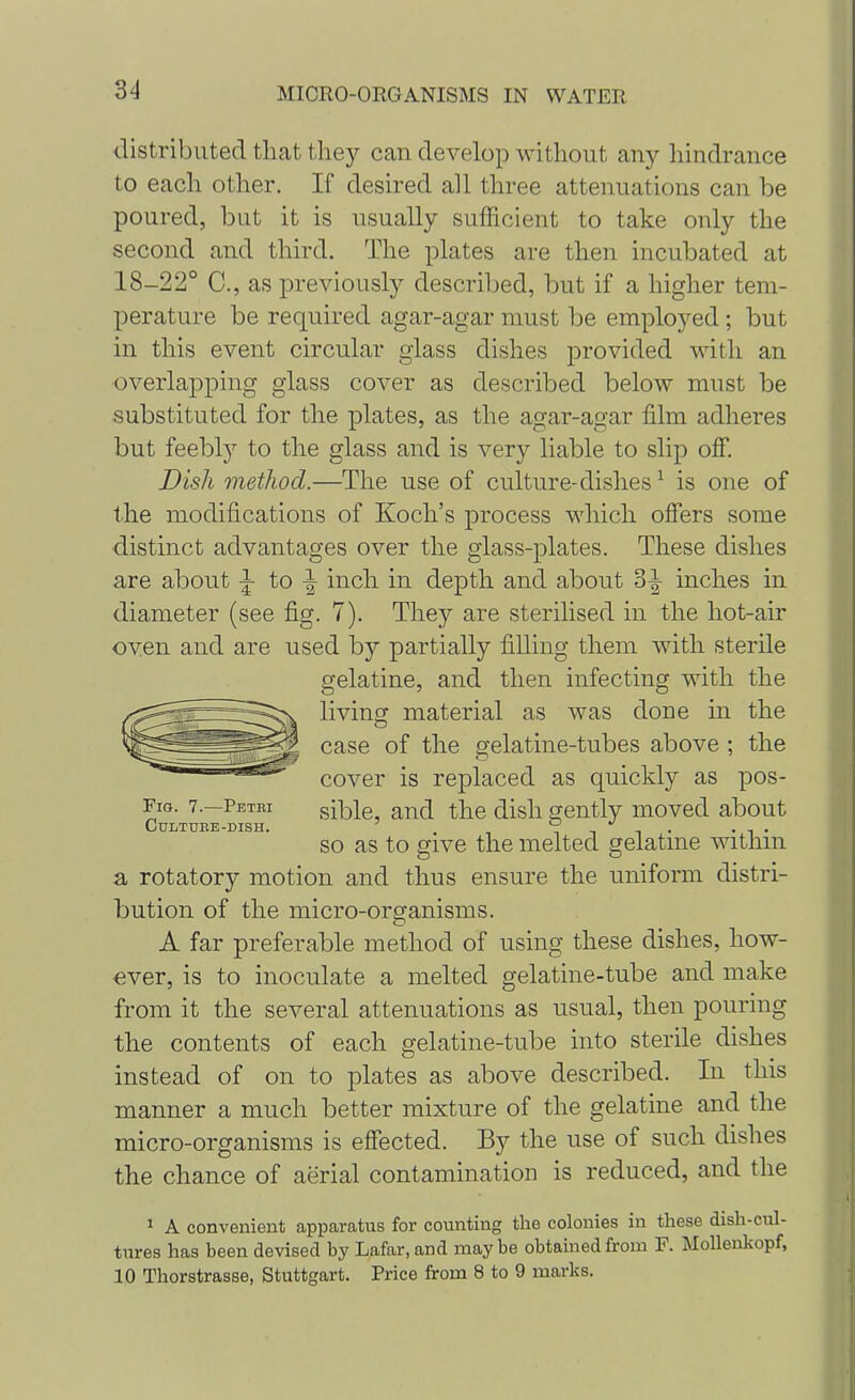 distributed that they can develop without any hindrance to each other. If desired all three attenuations can be poured, but it is usually sufficient to take only the second and third. The plates are then incubated at 18-22° C, as previously described, but if a higher tem- perature be required agar-agar must be employed; but in this event circular glass dishes provided with an overlapping glass cover as described below must be substituted for the plates, as the agar-agar film adheres but feebly to the glass and is very liable to slip off. Dish method.—The use of culture-dishes1 is one of the modifications of Koch's process which offers some distinct advantages over the glass-plates. These dishes are about |- to -| inch in depth and about 3^- inches in diameter (see fig. 7). They are sterilised in the hot-air oven and are used by partially filling them with sterile gelatine, and then infecting with the living material as was done in the case of the gelatine-tubes above ; the cover is replaced as quickly as pos- Fig. 7.—Petei sible, and the dish gently moved about OuLTUTtE-DISH so as to give the melted gelatine within a rotatory motion and thus ensure the uniform distri- bution of the micro-organisms. A far preferable method of using these dishes, how- ever, is to inoculate a melted gelatine-tube and make from it the several attenuations as usual, then pouring the contents of each gelatine-tube into sterile dishes instead of on to plates as above described. In this manner a much better mixture of the gelatine and the micro-organisms is effected. By the use of such dishes the chance of aerial contamination is reduced, and the 1 A convenient apparatus for counting the colonies in these dish-cul- tnres has been devised by Lafar, and maybe obtained from F. Mollenkopf, 10 Thorstrasse, Stuttgart. Price from 8 to 9 marks.