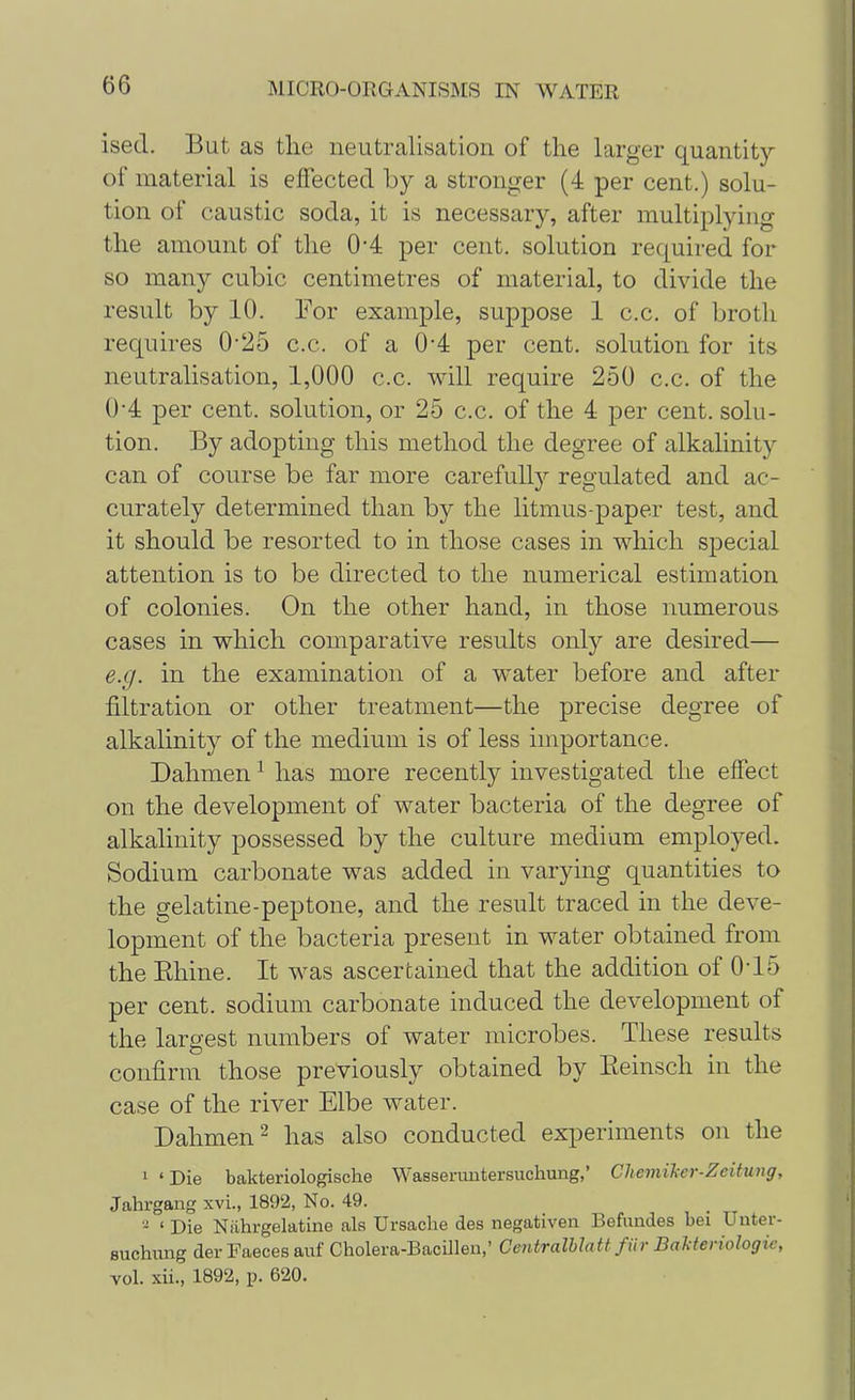 isecl. But as the neutralisation of the larger quantity of material is effected by a stronger (4 per cent.) solu- tion of caustic soda, it is necessary, after multiplying the amount of the 04 per cent, solution required for so many cubic centimetres of material, to divide the result by 10. For example, suppose 1 c.c. of broth requires 0-25 c.c. of a 0'4 per cent, solution for its neutralisation, 1,000 c.c. will require 250 c.c. of the 0 4 per cent, solution, or 25 c.c. of the 4 per cent, solu- tion. By adopting this method the degree of alkalinity can of course be far more carefully regulated and ac- curately determined than by the litmus-paper test, and it should be resorted to in those cases in which special attention is to be directed to the numerical estimation of colonies. On the other hand, in those numerous cases in which comparative results only are desired— e.g. in the examination of a water before and after filtration or other treatment—the precise degree of alkalinity of the medium is of less importance. Dahmen1 has more recently investigated the effect on the development of water bacteria of the degree of alkalinity possessed by the culture medium employed. Sodium carbonate was added in varying quantities to the gelatine-peptone, and the result traced in the deve- lopment of the bacteria present in water obtained from the Ehine. It was ascertained that the addition of 0-15 per cent, sodium carbonate induced the development of the largest numbers of water microbes. These results confirm those previously obtained by Eeinsch in the case of the river Elbe water. Dahmen2 has also conducted experiments on the 1 'Die bakteriologiscke Wasseruntersuchung,' Chemiher-Zeitung, Jahrgang xvi., 1892, No. 49. - ' Die Niihrgelatine als Ursache des negativen Befundes bei Unter- suchung der Faeces auf Cholera-BacUleu,' Centralblatt fiir Balteriologie, vol. xii., 1892, p. 620.