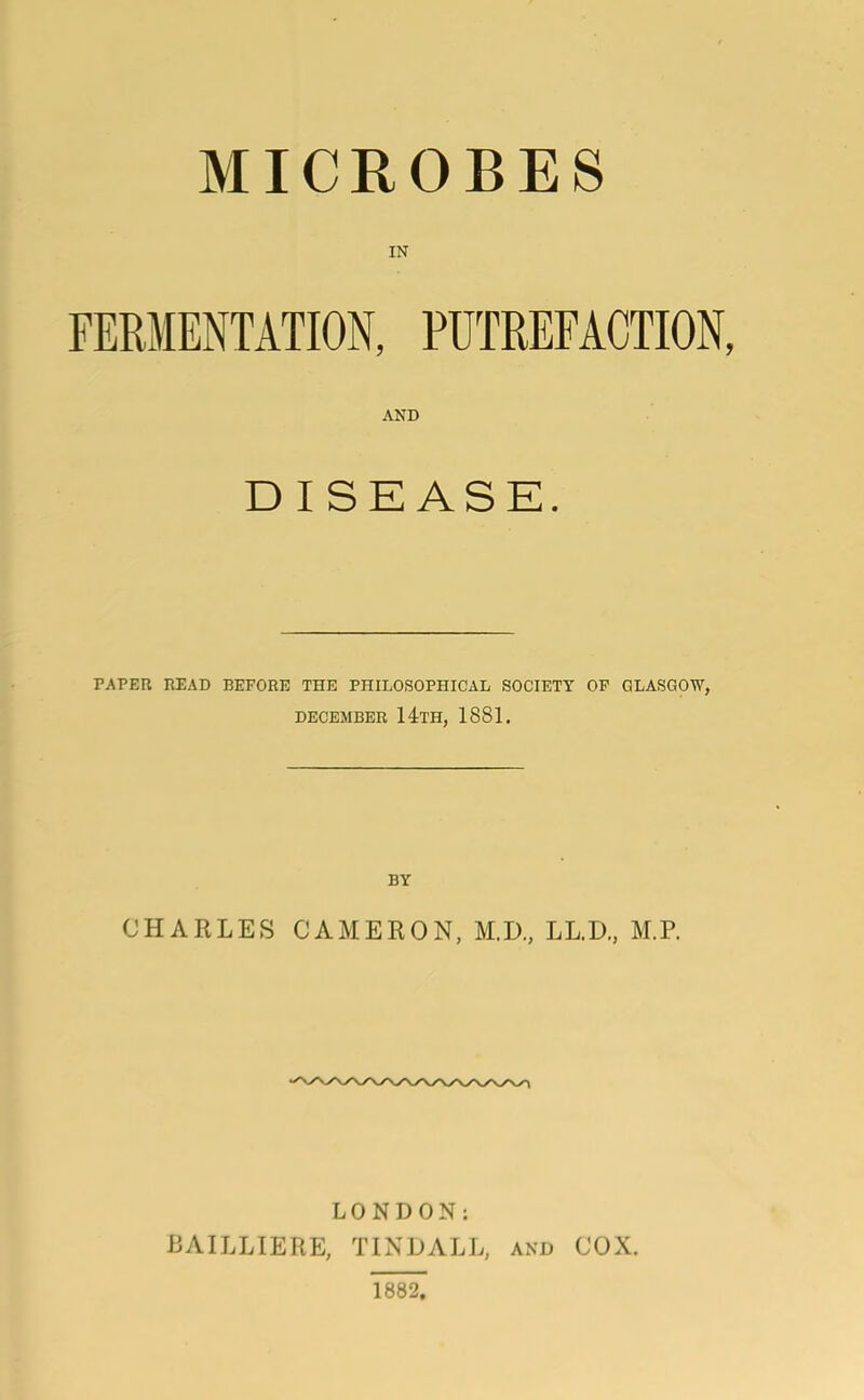 MICROBES IN AND DISEASE. PAPER READ BEFORE THE PHILOSOPHICAL SOCIETY OF GLASGOW, DECEMBER 14TH, 1881. BY CHARLES CAMERON, M.D., LL.D., M.P. LONDON: BAILLIERE, TINDALL, and COX. 1882.