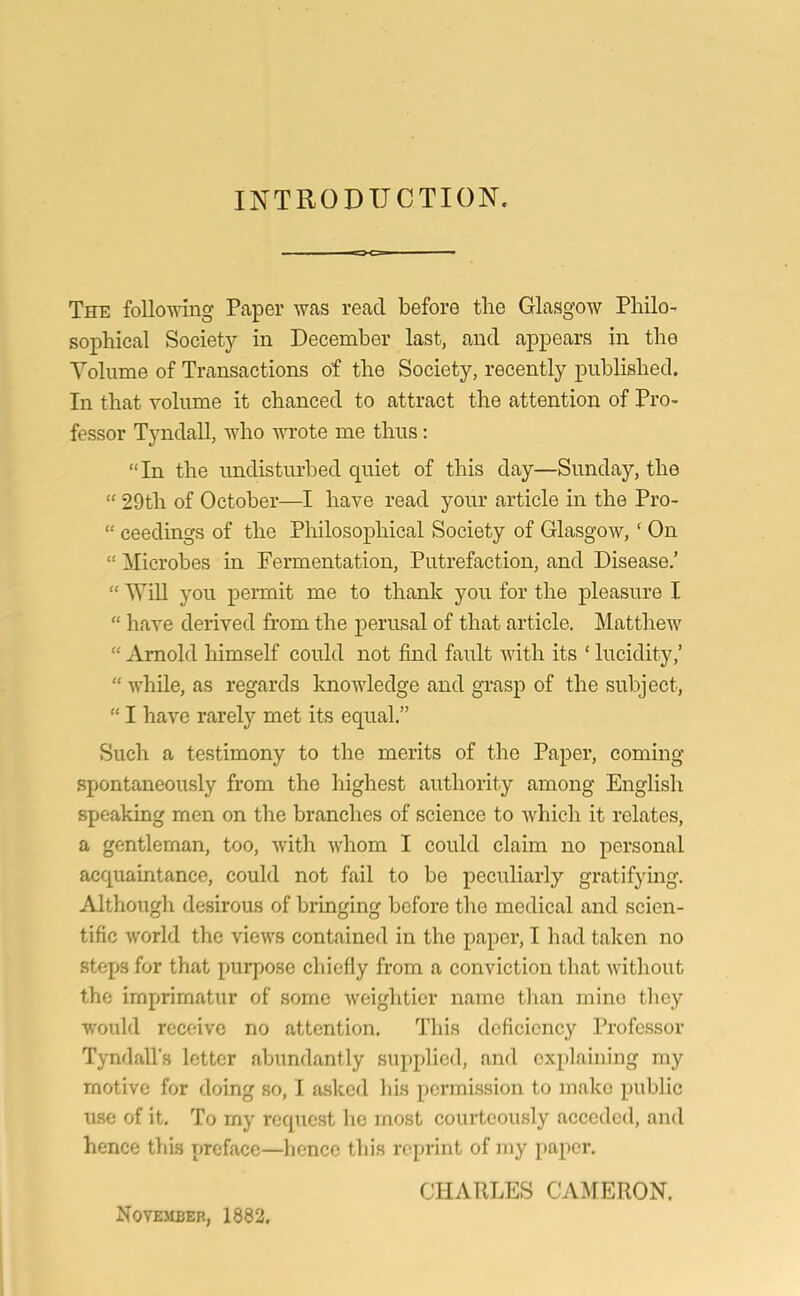 INTRODUCTION. The following Paper was read before the Glasgow Philo- sophical Society in December last, and appears in the Volume of Transactions of the Society, recently published. In that volume it chanced to attract the attention of Pro- fessor Tyndall, who wrote me thus: “ In the undisturbed quiet of this day—Sunday, the “ 29th of October—I have read your article in the Pro- “ ceedings of the Philosophical Society of Glasgow,( On 1! Microbes in Fermentation, Putrefaction, and Disease.’ “ Will you permit me to thank you for the pleasure I “ have derived from the perusal of that article. Matthew “ Arnold himself could not find fault with its ' lucidity,’ “ while, as regards knowledge and grasp of the subject, “ I have rarely met its equal.” Such a testimony to the merits of the Paper, coming spontaneously from the highest authority among English speaking men on the branches of science to which it relates, a gentleman, too, with whom I could claim no personal acquaintance, could not fail to be peculiarly gratifying. Although desirous of bringing before the medical and scien- tific world the views contained in the paper, I had taken no steps for that purpose chiefly from a conviction that without the imprimatur of some weightier name than mino they would receive no attention. This deficiency Professor Tyndall's letter abundantly supplied, and explaining ray motive for doing so, I asked his permission to make public use of it. To my request he most courteously acceded, and hence this preface—hence this reprint of my paper. CHARLES CAMERON. November, 1882.