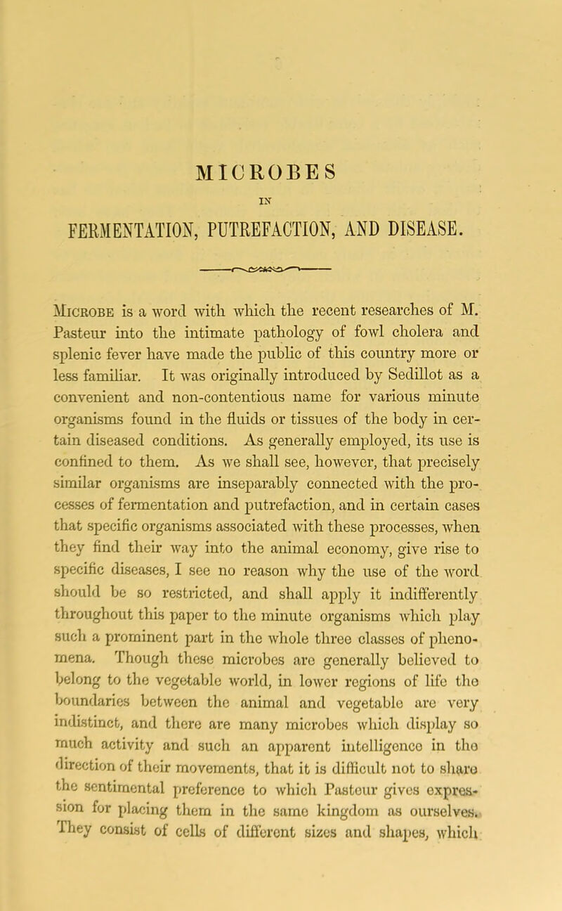 IN FERMENTATION, PUTREFACTION, AND DISEASE. ^Microbe is a word with which the recent researches of M. Pasteur into the intimate pathology of fowl cholera and splenic fever have made the public of this country more or less familiar. It was originally introduced by Sedillot as a convenient and non-contentious name for various minute organisms found in the fluids or tissues of the body in cer- tain diseased conditions. As generally employed, its use is confined to them. As we shall see, however, that precisely similar organisms are inseparably connected with the pro- cesses of fermentation and putrefaction, and in certain cases that specific organisms associated with these processes, when they find their way into the animal economy, give rise to specific diseases, I see no reason why the use of the word should be so restricted, and shall apply it indifferently throughout this paper to the minute organisms which play such a prominent part in the whole three classes of pheno- mena. Though these microbes are generally believed to belong to the vegetable world, in lower regions of life the boundaries between the animal and vegetable are very indistinct, and there are many microbes which display so much activity and such an apparent intelligence in tho direction of their movements, that it is difficult not to share the sentimental preference to which Pasteur gives expres- sion for placing them in the same kingdom as ourselves. They consist of cells of different sizes and shapes, which