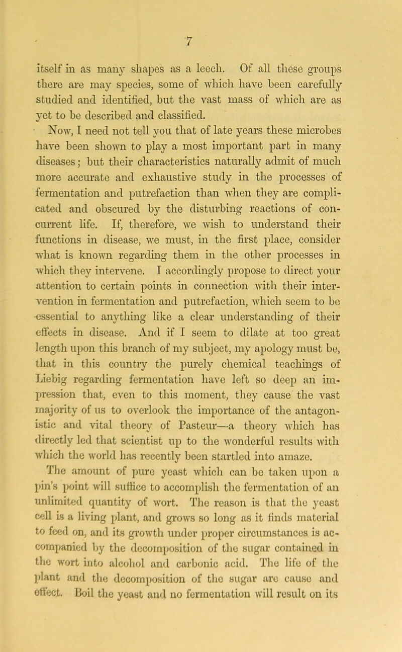 itself in as many shapes as a leech. Of all these groups there are may species, some of which have been carefully studied and identified, but the vast mass of which are as yet to be described and classified. Now, I need not tell you that of late years these microbes have been shown to play a most important part in many diseases; but their characteristics naturally admit of much more accurate and exhaustive study in the processes of fermentation and putrefaction than when they are compli- cated and obscured by the disturbing reactions of con- current life. If, therefore, we wish to understand their functions in disease, we must, in the first place, consider what is known regarding them in the other processes in which they intervene. I accordingly propose to direct your attention to certain points in connection with their inter- vention in fermentation and putrefaction, which seem to be essential to anything like a clear understanding of their effects in disease. And if I seem to dilate at too great length upon this branch of my subject, my apology must be, that in this country the purely chemical teachings of Liebig regarding fermentation have left so deep an im- pression that, even to this moment, they cause the vast majority of us to overlook the importance of the antagon- istic and vital theory of Pasteur—a theory which has directly led that scientist up to the wonderful results with which the world has recently been startled into amaze. The amount of pure yeast which can be taken upon a pin’s point will suffice to accomplish the fermentation of an unlimited quantity of wort. The reason is that the yeast cell is a living plant, and grows so long as it finds material to feed on, and its growth under proper circumstances is ac- companied by the decomposition of the sugar contained in the wort into alcohol and carbonic acid. The life of the plant and the decomposition of the sugar are cause and effect. Boil the yeast and no fermentation will result on its