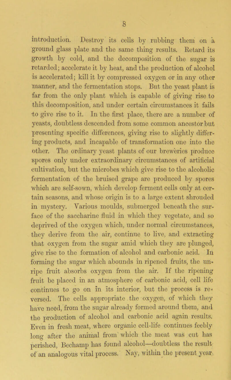 introduction. Destroy its cells by rubbing them on a ground glass plate and the same thing results. Retard its growth by cold, and the decomposition of the sugar is retarded; accelerate it by heat, and the production of alcohol is accelerated; kill it by compressed oxygen or in any other manner, and the fermentation stops. But the yeast plant is far from the only plant which is capable of giving rise to this decomposition, and under certain circumstances it fails to give rise to it. In the first place, there are a number of yeasts, doubtless descended from some common ancestor but presenting specific differences, giving rise to slightly differ- ing products, and incapable of transformation one into the other. The ordinary yeast plants of our breweries produce spores only under extraordinary circumstances of artificial cultivation, but the microbes which give rise to the alcoholic fermentation of the bruised grape are produced by spores which are self-sown, which develop ferment cells only at cer- tain seasons, and whose origin is to a large extent shrouded in mystery. Various moulds, submerged beneath the sur- face of the saccharine fluid in which they vegetate, and so deprived of the oxygen which, under normal circumstances, they derive from the air, continue to live, and extracting that oxygen from the sugar amid which they are plunged, give rise to the formation of alcohol and carbonic acid. In forming the sugar which abounds in ripened fruits, the un- ripe fruit absorbs oxygen from the air. If the ripening fruit be placed in an atmosphere of carbonic acid, cell life continues to go on in its interior, but the process is re- versed. The cells appropriate the oxygen, of which they have need, from the sugar already formed around them, and the production of alcohol and carbonic acid again results. Even in fresh meat, where organic cell-life continues feebly long after the animal from which the meat was cut has perished, Bechamp has found alcohol—doubtless the result of an analogous vital process. Nay, within the present year