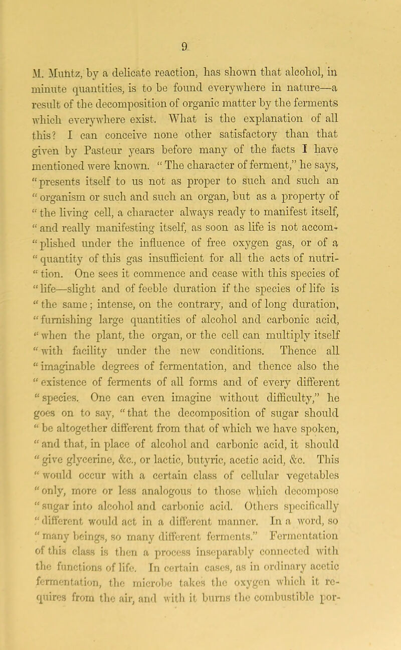 M. Muntz, by a delicate reaction, lias shown that alcohol, in minute quantities, is to be found everywhere in nature—a result of the decomposition of organic matter by the ferments which everywhere exist. What is the explanation of all this? I can conceive none other satisfactory than that given by Pasteur years before many of the facts I have mentioned were known. “ The character of ferment,” he says, “presents itself to us not as proper to such and such an “ organism or such and such an organ, but as a property of “ the living cell, a character always ready to manifest itself, “ and really manifesting itself, as soon as life is not accom- “plished under the influence of free oxygen gas, or of a “ quantity of this gas insufficient for all the acts of nutri- “ tion. One sees it commence and cease with this species of “ life—slight and of feeble duration if the species of life is “ the same; intense, on the contrary, and of long duration, “furnishing large quantities of alcohol and carbonic acid, “ when the plant, the organ, or the cell can multiply itself “ with facility under the new conditions. Thence all “ imaginable degrees of fermentation, and thence also the “ existence of ferments of all forms and of every different “ species. One can even imagine without difficulty,” he goes on to say, “that the decomposition of sugar should “ be altogether different from that of which we have spoken, “ and that, in place of alcohol and carbonic acid, it should “ give glycerine, &c., or lactic, butyric, acetic acid, &c. This “ would occur with a certain class of cellular vegetables “only, more or less analogous to those which decompose “sugar into alcohol and carbonic acid. Others specifically “different would act in a different manner. In a word, so “ many beings, so many different ferments.” Fermentation of this class is then a process inseparably connected with the functions of life. In certain cases, as in ordinary acetic fermentation, the microbe takes the oxygen which it re- quires from the air, and with it burns the combustible por-