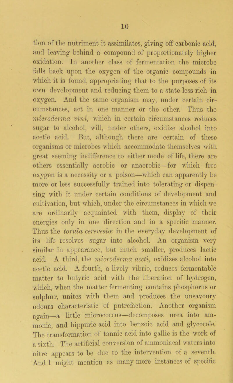 tion of the nutriment it assimilates, giving off carbonic acid, and leaving behind a compound of proportionately higher oxidation. In another class of fermentation the microbe falls back upon the oxygen of the organic compounds in which it is found, appropriating that to the purposes of its own development and reducing them to a state less rich in oxygen. And the same organism may, under certain cir- cumstances, act in one manner or the other. Thus the microderma vini, which in certain circumstances reduces sugar to alcohol, will, under others, oxidize alcohol into acetic acid. But, although there are certain of these organisms or microbes which accommodate themselves with great seeming indifference to either mode of life, there are others essentially aerobic or anaerobic—for which free oxygen is a necessity or a poison—which can apparently be more or less successfully trained into tolerating or dispen- sing with it under certain conditions of development and cultivation, but which, under the circumstances in which we are ordinarily acquainted with them, display of their energies only in one direction and in a specific manner. Thus the torula cerevesice in the everyday development of its life resolves sugar into alcohol. An organism very similar in appearance, but much smaller, produces lactic acid. A third, the microclerma aceti, oxidizes alcohol into acetic acid. A fourth, a lively vibrio, reduces fermentable matter to butyric acid with the liberation of hydrogen, which, when the matter fermenting contains phosphorus or sulphur, unites with them and produces the unsavoury odours characteristic of putrefaction. Another organism again—a little micrococcus—decomposes urea into am- monia, and hippuric acid into benzoic acid and glycocole. The transformation of tannic acid into gallic is the work of a sixth. The artificial conversion of ammoniacal waters into nitre appears to be due to the intervention of a seventh. And I might mention as many more instances of specific