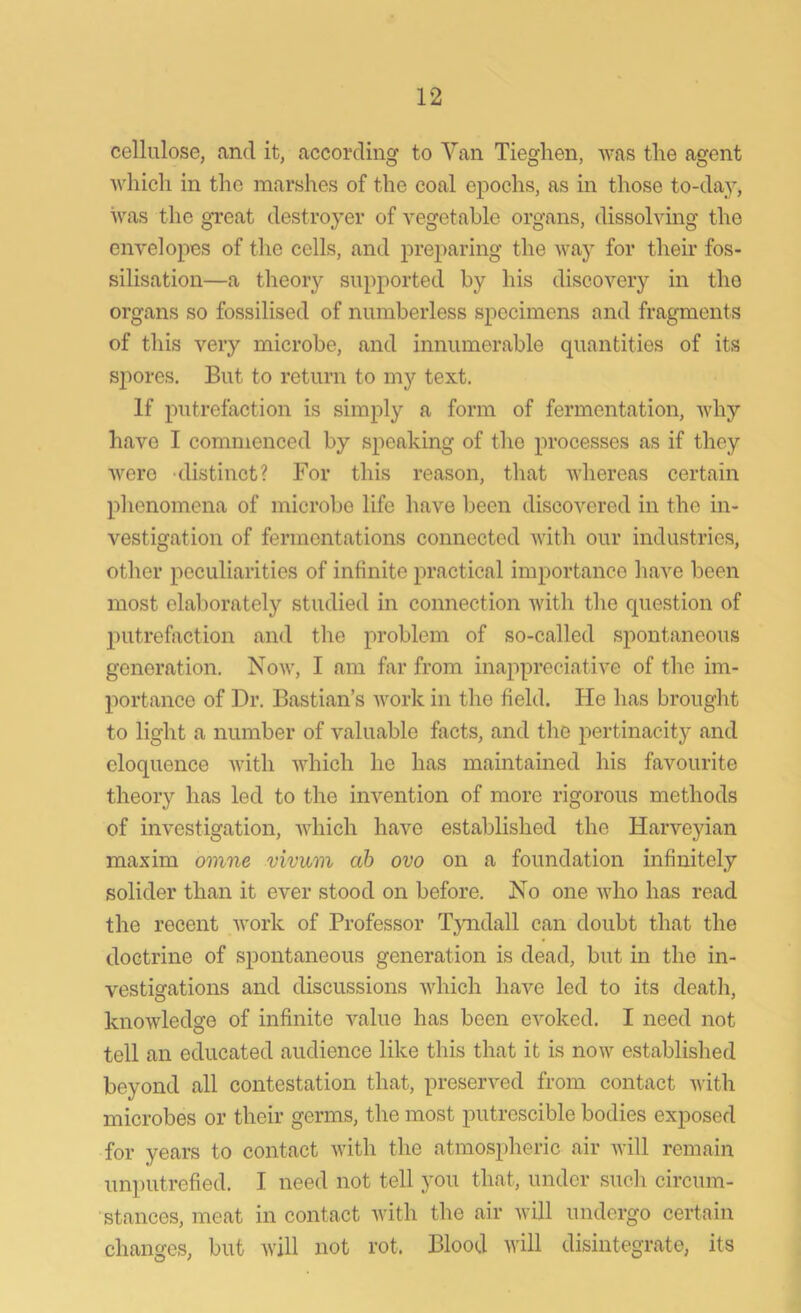 cellulose, and it, according to Van Tieghen, was the agent which in the marshes of the coal epochs, as in those to-day, was the great destroyer of vegetable organs, dissolving the envelopes of the cells, and preparing the way for their fos- silisation—a theory supported by his discovery in the organs so fossilised of numberless specimens and fragments of this very microbe, and innumerable quantities of its spores. But to return to my text. If putrefaction is simply a form of fermentation, why have I commenced by speaking of the processes as if they were distinct? For this reason, that whereas certain phenomena of microbe life have been discovered in the in- vestigation of fermentations connected with our industries, other peculiarities of infinite practical importance have been most elaborately studied in connection with the question of putrefaction and the problem of so-called spontaneous generation. Now, I am far from inappreciative of the im- portance of Dr. Bastian’s work in the field. He has brought to light a number of valuable facts, and the pertinacity and eloquence with which he has maintained his favourite theory has led to the invention of more rigorous methods of investigation, which have established the Harveyian maxim omne vivum cib ovo on a foundation infinitely solider than it ever stood on before. No one who has read the recent work of Professor Tyndall can doubt that the doctrine of spontaneous generation is dead, but in the in- vestigations and discussions which have led to its death, knowledge of infinite value has been evoked. I need not tell an educated audience like this that it is now established beyond all contestation that, preserved from contact with microbes or their germs, the most putrescible bodies exposed for years to contact with the atmospheric air will remain unputrefied. I need not tell you that, under such circum- stances, meat in contact with the air will undergo certain changes, but will not rot. Blood will disintegrate, its