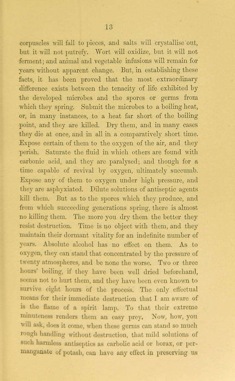 corpuscles will fall to pieces, and salts will crystallise out, but it will not putrefy. Wort will oxidize, but it will not ferment; and animal and vegetable infusions will remain for years without apparent change. But, in establishing these facts, it has been proved that the most extraordinary difference exists between the tenacity of life exhibited by the developed microbes and the spores or germs from which they spring. Submit the microbes to a boiling heat, or, in many instances, to a heat far short of the boiling point, and they are killed. Dry them, and in many cases they die at once, and in all in a comparatively short time. Expose certain of them to the oxygen of the air, and they perish. Saturate the fluid in which others are found with carbonic acid, and they are paralysed; and though for a time capable of revival by oxygen, ultimately succumb. Expose any of them to oxygen under high pressure, and they are asphyxiated. Dilute solutions of antiseptic agents kill them. But as to the S}Dores which they produce, and from which succeeding generations spring, there is almost no killing them. The more you dry them the better they resist destruction. Time is no object with them, and they maintain their dormant vitality for an indefinite number of years. Absolute alcohol has no effect on them. As to oxygen, they can stand that concentrated by the pressure of twenty atmospheres, and be none the worse. Two or three hours’ boiling, if they have been well dried beforehand, seems not to hurt them, and they have been even known to survive eight hours of the process. The only effectual means for their immediate destruction that I am aware of is the flame of a spirit lamp. To that their extreme minuteness renders them an easy prey. Now, how, you will ask, does it come, when these germs can stand so much rough handling without destruction, that mild solutions of such harmless antiseptics as carbolic acid or borax, or per- manganate of potash, can havo any effect in preserving us