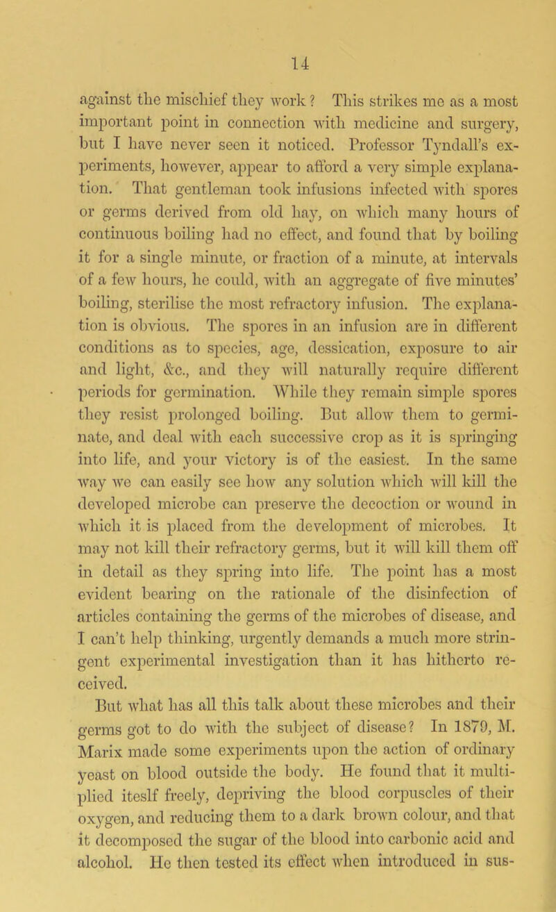 u against the mischief they work ? This strikes me as a most important point in connection with medicine and surgery, but I have never seen it noticed. Professor Tyndall’s ex- periments, however, appear to afford a very simple explana- tion. That gentleman took infusions infected with spores or germs derived from old hay, on which many hours of continuous boiling had no effect, and found that by boiling it for a single minute, or fraction of a minute, at intervals of a few hours, he could, with an aggregate of five minutes’ boiling, sterilise the most refractory infusion. The explana- tion is obvious. The spores in an infusion are in different conditions as to species, age, dessication, exposure to air and light, &c., and they will naturally require different periods for germination. While they remain simple spores they resist prolonged boiling. But allow them to germi- nate, and deal with each successive crop as it is springing into life, and your victory is of the easiest. In the same way we can easily see how any solution which will kill the developed microbe can preserve the decoction or wound in which it is placed from the development of microbes. It may not kill their refractory germs, but it will kill them off in detail as they spring into life. The point has a most evident bearing on the rationale of the disinfection of articles containing the germs of the microbes of disease, and I can’t help thinking, urgently demands a much more strin- gent experimental investigation than it has hitherto re- ceived. But what has all this talk about these microbes and their germs got to do with the subject of disease? In 1879, M. Marix made some experiments upon the action of ordinary yeast on blood outside the body. He found that it multi- plied iteslf freely, depriving the blood corpuscles of their oxygen, and reducing them to a dark brown colour, and that it decomposed the sugar of the blood into carbonic acid and alcohol. He then tested its effect when introduced in sus-