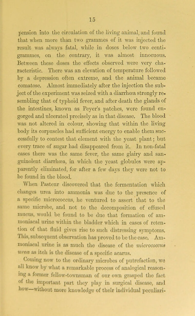 pension into the circulation of the living animal, and found that when more than two grammes of it was injected the result was always fatal, while in doses below two centi- grammes, on the contrary, it was almost innocuous. Between these doses the effects observed were very cha- racteristic. There was an elevation of temperature followed by a depression often extreme, and the animal became comatose. Almost immediately after the injection the sub- ject of the experiment was seized with a diarrhoea strongly re- sembling that of typhoid fever, and after death the glands of the intestines, known as Peyer’s patches, were found en- gorged and ulcerated precisely as in that disease. The blood was not altered in colour, showing that within the living body its corpuscles had sufficient energy to enable them suc- cessfully to contest that element with the yeast plant; but every trace of sugar had disappeared from it. In non-fatal cases there was the same fever, the same glairy and san- guinolent diarrhoea, in which the yeast globules were ap- parently eliminated, for after a few days they were not to be found in the blood. When Pasteur discovered that the fermentation which changes urea into ammonia was due to the presence of a specific micrococcus, he ventured to assert that to the same microbe, and not to the decomposition of effused mucus, would be found to be due that formation of am- moniacal urine within the bladder which in cases of reten- tion of that fluid gives rise to such distressing symptoms. This, subsequent observation has proved to be the case. Am- moniacal urine is as much the disease of the micrococcus ureoi as itch is the disease of a specific acarus. Corning now to the ordinary microbes of putrefaction, wo all know by what a remarkable process of analogical reason- ing a former fellow-townsman of our own grasped the fact of the important part they play in surgical disease, and how—without more knowledge of their individual pcculiari-