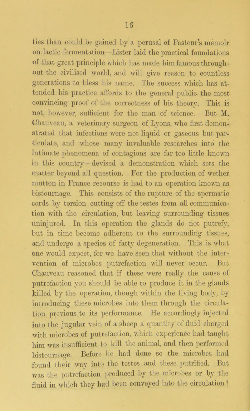 1G ties than could be gained by a perusal of Pasteur's memoir on lactic fermentation—Lister laid the practical foundations of that great principle which has made him famous through- out the civilised world, and will give reason to countless generations to bless his name. The success which has at- tended his practice affords to the general public the most convincing proof of the correctness of his theory. This is not, however, sufficient for the man of science. But M. Chauveau, a veterinary surgeon of Lyons, who first demon- strated that infections were not liquid or gaseous but par- ticulate, and whose many invaluable researches into the intimate phenomena of contagions are far too little known in this country—devised a demonstration which sets the matter beyond all question. For the production of wether mutton in France recourse is had to an operation known as bistournage. This consists of the rupture of the spermatic cords by torsion cutting off the testes from all communica- tion with the circulation, but leaving surrounding tissues uninjured. In this operation the glands do not putrefy, but in time become adherent to the surrounding tissues, and undergo a species of fatty degeneration. This is what one would expect, for we have seen that without the inter- vention of microbes putrefaction will never occur. But Chauveau reasoned that if these were really the cause of putrefaction you should be able to produce it in the glands killed by the operation, though within the living body, by introducing these microbes into them through the circula- tion previous to its performance. He accordingly injected into the jugular vein of a sheep a quantity of fluid charged with microbes of putrefaction, which experience had taught him was insufficient to kill the animal, and then performed bistournage. Before he had done so the microbes had found their way into the testes and these putrified. But was the putrefaction produced by the microbes or by the fluid in which they had been conveyed into the circulation ?