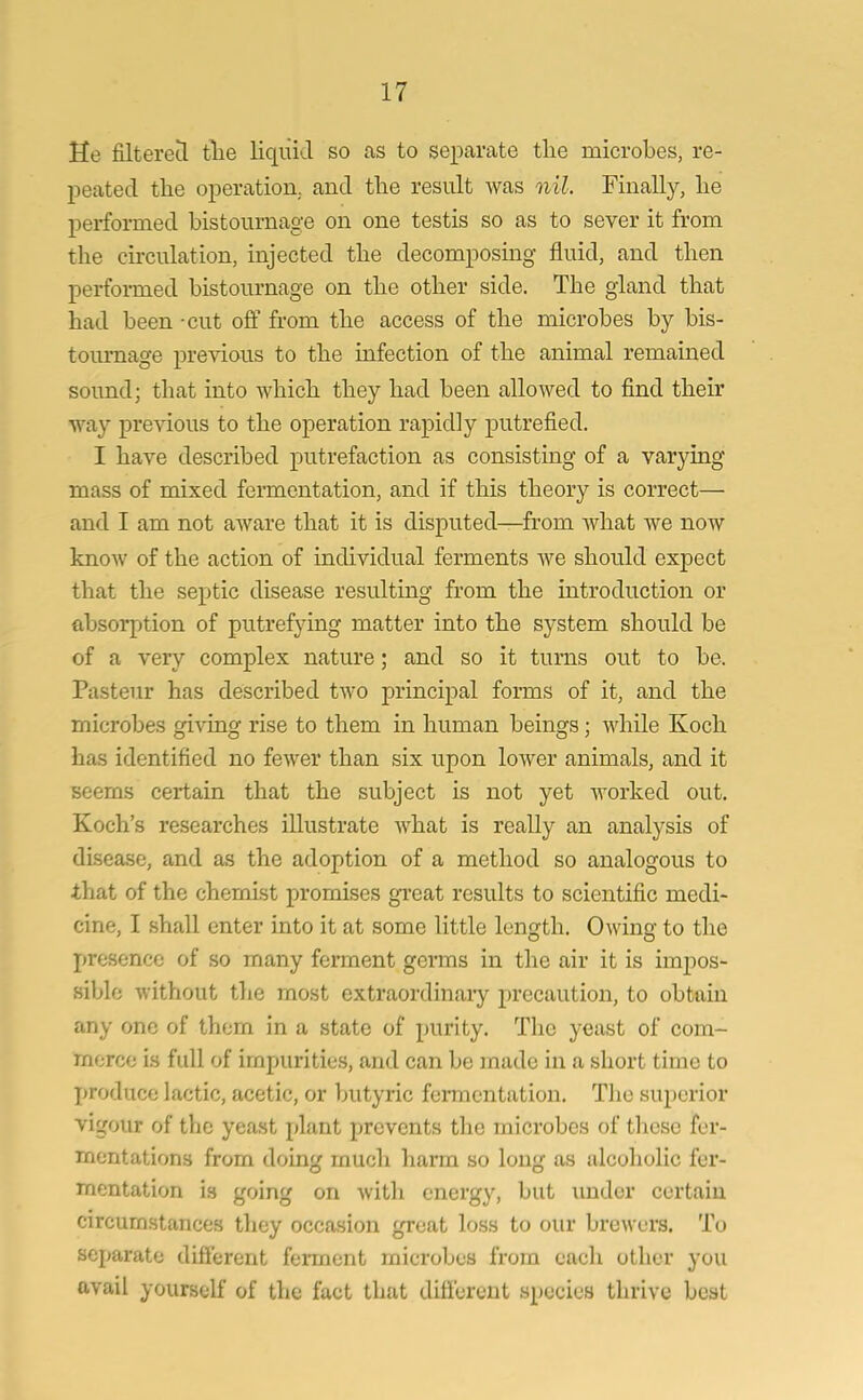 He filtered the liquid so as to separate tlie microbes, re- peated the operation, and the result was nil. Finally, he performed bistournage on one testis so as to sever it from the circulation, injected the decomposing fluid, and then performed bistournage on the other side. The gland that had been -cut off from the access of the microbes by bis- tournage previous to the infection of the animal remained sound; that into which they had been allowed to find their way previous to the operation rapidly putrefied. I have described putrefaction as consisting of a varying mass of mixed fermentation, and if this theory is correct— and I am not aware that it is disputed—from what we now know of the action of individual ferments Ave should expect that the septic disease resulting from the introduction or absorption of putrefying matter into the system should be of a very complex nature; and so it turns out to be. Pasteur has described tAVO principal forms of it, and the microbes giving rise to them in human beings; while Koch has identified no fewer than six upon loAver animals, and it seems certain that the subject is not yet worked out. Koch’s researches illustrate A\That is really an analysis of disease, and as the adoption of a method so analogous to that of the chemist promises great results to scientific medi- cine, I shall enter into it at some little length. Chving to the presence of so many ferment germs in the air it is impos- sible without the most extraordinary precaution, to obtain any one of them in a state of purity. Tlie yeast of com- merce is full of impurities, and can be made in a short time to produce lactic, acetic, or butyric fermentation. The superior vigour of the yeast plant prevents the microbes of these fer- mentations from doing much harm so long as alcoholic fer- mentation is going on Avitli energy, but under certain circumstances they occasion great loss to our brewers. To separate different ferment microbes from each other you avail yourself of the fact that different species thrive best