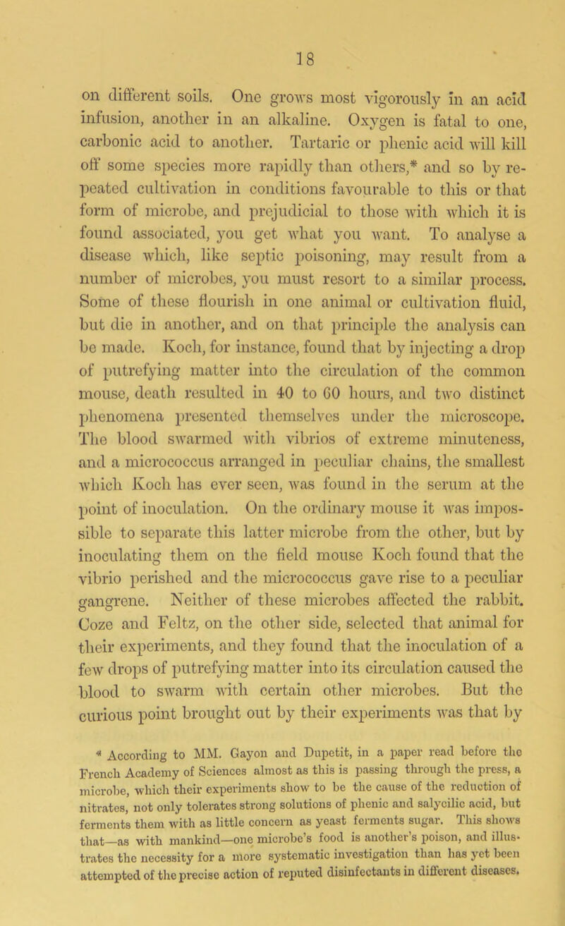 on different soils. One grows most vigorously in an acid infusion, another in an alkaline. Oxygen is fatal to one, carbonic acid to another. Tartaric or phenic acid will kill off some species more rapidly than others,* and so by re- peated cultivation in conditions favourable to this or that form of microbe, and prejudicial to those with which it is found associated, you get what you want. To analyse a disease which, like septic poisoning, may result from a number of microbes, you must resort to a similar process. Some of these flourish in one animal or cultivation fluid, but die in another, and on that principle the analysis can be made. Koch, for instance, found that by injecting a drop of putrefying matter into the circulation of the common mouse, death resulted in 40 to GO hours, and two distinct phenomena presented themselves under the microscope. The blood swarmed with vibrios of extreme minuteness, and a micrococcus arranged in peculiar chains, the smallest which Koch has ever seen, was found in the serum at the point of inoculation. On the ordinary mouse it Avas impos- sible to separate this latter microbe from the other, but by inoculating them on the field mouse Koch found that the vibrio perished and the micrococcus gave rise to a peculiar cansfrene. Neither of these microbes affected the rabbit. Coze and Feltz, on the other side, selected that animal for their experiments, and they found that the inoculation of a feAV drops of putrefying matter into its circulation caused the blood to swarm with certain other microbes. But the curious point brought out by their experiments was that by « According to MM. Gayon and Dupotit, in a paper read before the French Academy of Sciences almost as this is passing through the press, a microbe, which their experiments show to be the cause of the reduction of nitrates, not only tolerates strong solutions of phenic and salycilic acid, but ferments them with as little concern as yeast ferments sugar. This shows that—as with mankind—one microbe’s food is another’s poison, and illus- trates the necessity for a more systematic investigation than has yet been attempted of the precise action of reputed disinfectants in different diseases.