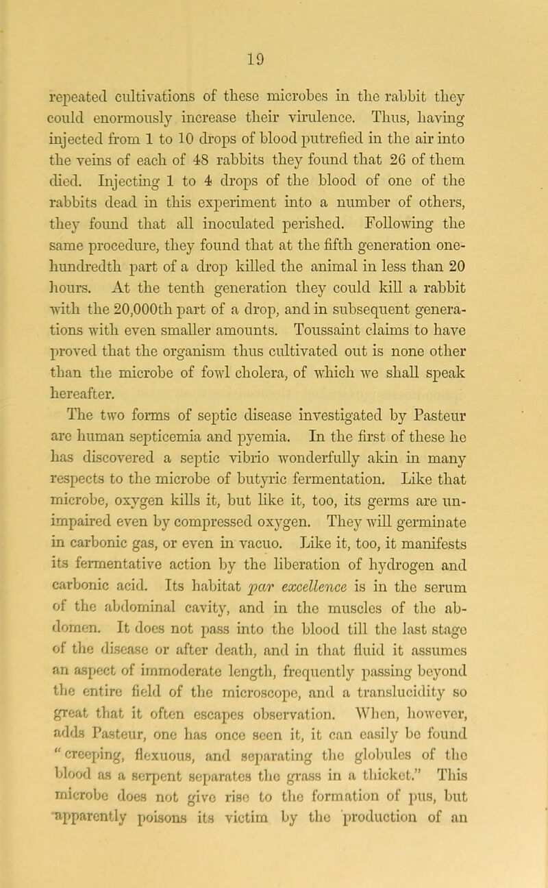 repeated cultivations of these microbes in the rabbit they could enormously increase their virulence. Thus, having injected from 1 to 10 drops of blood putrefied in the air into the veins of each of 48 rabbits they found that 26 of them died. Injecting 1 to 4 drops of the blood of one of the rabbits dead in this experiment into a number of others, they found that all inoculated perished. Following the same procedure, they found that at the fifth generation one- hunclredth part of a drop killed the animal in less than 20 hours. At the tenth generation they could kill a rabbit with the 20,000th part of a drop, and in subsequent genera- tions with even smaller amounts. Toussaint claims to have proved that the organism thus cultivated out is none other than the microbe of fowl cholera, of which we shall speak hereafter. The two forms of septic disease investigated by Pasteur are human septicemia and pyemia. In the first of these he has discovered a septic vibrio wonderfully akin in many respects to the microbe of butyric fermentation. Like that microbe, oxygen kills it, but like it, too, its germs are un- impaired even by compressed oxygen. They will germinate in carbonic gas, or even in vacuo. Like it, too, it manifests its fermentative action by the liberation of hydrogen and carbonic acid. Its habitat par excellence is in the serum of the abdominal cavity, and in the muscles of tlio ab- domen. It does not pass into the blood till the last stage of the disease or after death, and in that fluid it assumes an aspect of immoderate length, frequently passing beyond the entire field of the microscope, and a translucidity so great that it often escapes observation. When, however, adds Pasteur, one has once seen it, it can easily bo found “ creeping, floxuous, and separating the globules of the blood as a serpent separates the grass in a thicket.” This microbe does not give rise to the formation of pus, but apparently poisons its victim by the production of an