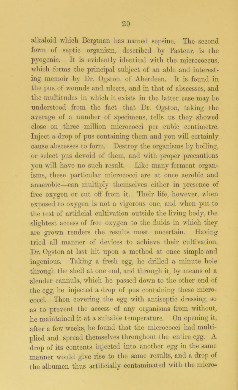 alkaloid which Bergman lias named sepsinc. The second form oi septic organism, described by Pasteur, is the pyogenic. It is evidently identical with the micrococcus, which forms the principal subject of an able and interest- ing memoir by Dr. Ogston, of Aberdeen. It is found in the pus of wounds and ulcers, and in that of abscesses, and the multitudes in which it exists in the latter case may be understood from the fact that Dr. Oq'ston, taking: the average of a number of specimens, tells us they showed close on three million micrococci per cubic centimetre. Inject a drop of pus containing them and you will certainly cause abscesses to form. Destroy the organisms by boiling, or select pus devoid of them, and with proper precautions you will have no such result. Like many ferment organ- isms, these particular micrococci are at once aerobic and anaerobic—can multiply themselves either in presence of free oxygen or cut oft' from it. Their life, however, when exposed to oxygen is not a vigorous one, and when put to the test of artificial cultivation outside the living body, the slightest access of free oxygen to the fluids in which they are grown renders the results most uncertain. Having- tried all manner of devices to achieve their cultivation, Dr. Ogston at last hit upon a method at once simple and ingenious. Taking a fresh egg, he drilled a minute hole through the shell at one end, and through it, by means of a slender cannula, which he passed down to the other end of the egg, he injected a drop of pus containing these micro- cocci. Then covering the egg with antiseptic dressing, so as to prevent the access of any organisms from without, he maintained it at a suitable temperature. On opening it, after a few weeks, he found that the micrococci had multi- plied and spread themselves throughout the entire egg. A drop of its contents injected into another egg in the same manner would give rise to the same results, and a drop ot the albumen thus artificially contaminated with the micro-