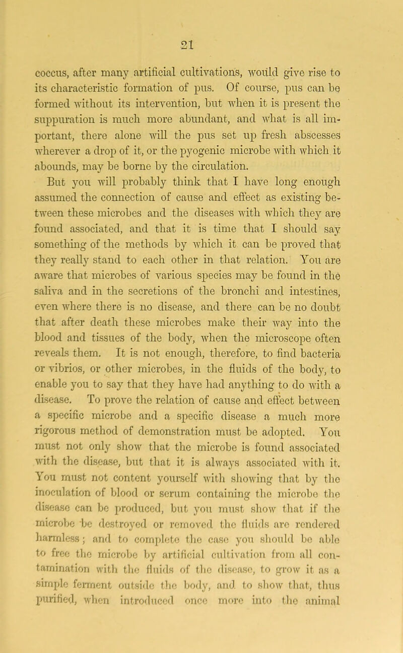 coccus, after many artificial cultivations, would give rise to its characteristic formation of pus. Of course, pus can be formed without its intervention, but when it is present the suppuration is much more abundant, and what is all im- portant, there alone will the pus set up fresh abscesses wherever a drop of it, or the pyogenic microbe with which it abounds, may be borne by the circulation. But you will probably think that I have long enough assumed the connection of cause and effect as existing be- tween these microbes and the diseases with which they are foimd associated, and that it is time that I should say something of the methods by which it can be proved that they really stand to each other in that relation. You are aware that microbes of various species may be found in the saliva and in the secretions of the bronchi and intestines, even where there is no disease, and there can be no doubt that after death these microbes make their way into the blood and tissues of the body, when the microscope often reveals them. It is not enough, therefore, to find bacteria or vibrios, or other microbes, in the fluids of the body, to enable you to say that they have had anything to do with a disease. To prove the relation of cause and effect between a specific microbe and a specific disease a much more rigorous method of demonstration must be adopted. You must not only show that the microbe is found associated with the disease, but that it is always associated with it. You must not content yourself with showing that by the inoculation of blood or serum containing the microbe tho disease can be produced, but you must show that if the microbe be destroyed or removed the fluids are rendered harmless; and to complete tho case you should be able to free the microbe by artificial cultivation from all con- tamination with the fluids of the disease, to grow it as a simple ferment outside the body, and to show that, thus purified, when introduced once more into the animal