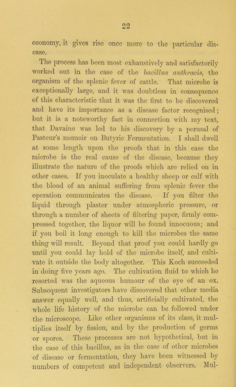 economy, it gives rise once more to the particular dis- ease. The process lias been most exhaustively and satisfactorily worked out in the case of the bacillus anthracis, the organism of the splenic fever of cattle. That microbe is exceptionally large, and it was doubtless in consequence of this characteristic that it was the first to be discovered and have its importance as a disease factor recognised ; but it is a noteworthy fact in connection with my text, that Davaine was led to his discovery by a perusal of Pasteur’s memoir on Butyric Fermentation. I shall dwell at some length upon the proofs that in this case the microbe is the real cause of the disease, because they illustrate the nature of the proofs which are relied on in other cases. If you inoculate a healthy sheep or calf with the blood of an animal suffering from splenic fever the operation communicates the disease. If you filter the liquid through plaster under atmospheric pressure, or through a number of sheets of filtering paper, firmly com- pressed together, the liquor will be found innocuous; and if you boil it long enough to kill the microbes the same thing will result. Beyond that proof you could hardly go until you could lay hold of the microbe itself, and culti- vate it outside the body altogether. This Koch succeeded in doing five years ago. The cultivation fluid to which he resorted was the aqueous humour of the eye of an ox. Subsequent investigators have discovered that other media answer equally well, and thus, artificially cultivated, the whole life history of the microbe can be followed under the microscope. Like other organisms of its class, it mul- tiplies itself by fission, and by the production of germs or spores. These processes are not hypothetical, but in the case of this bacillus, as in the case of other microbes of disease or fermentation, they have been witnessed by numbers of competent and independent observers. Mul-