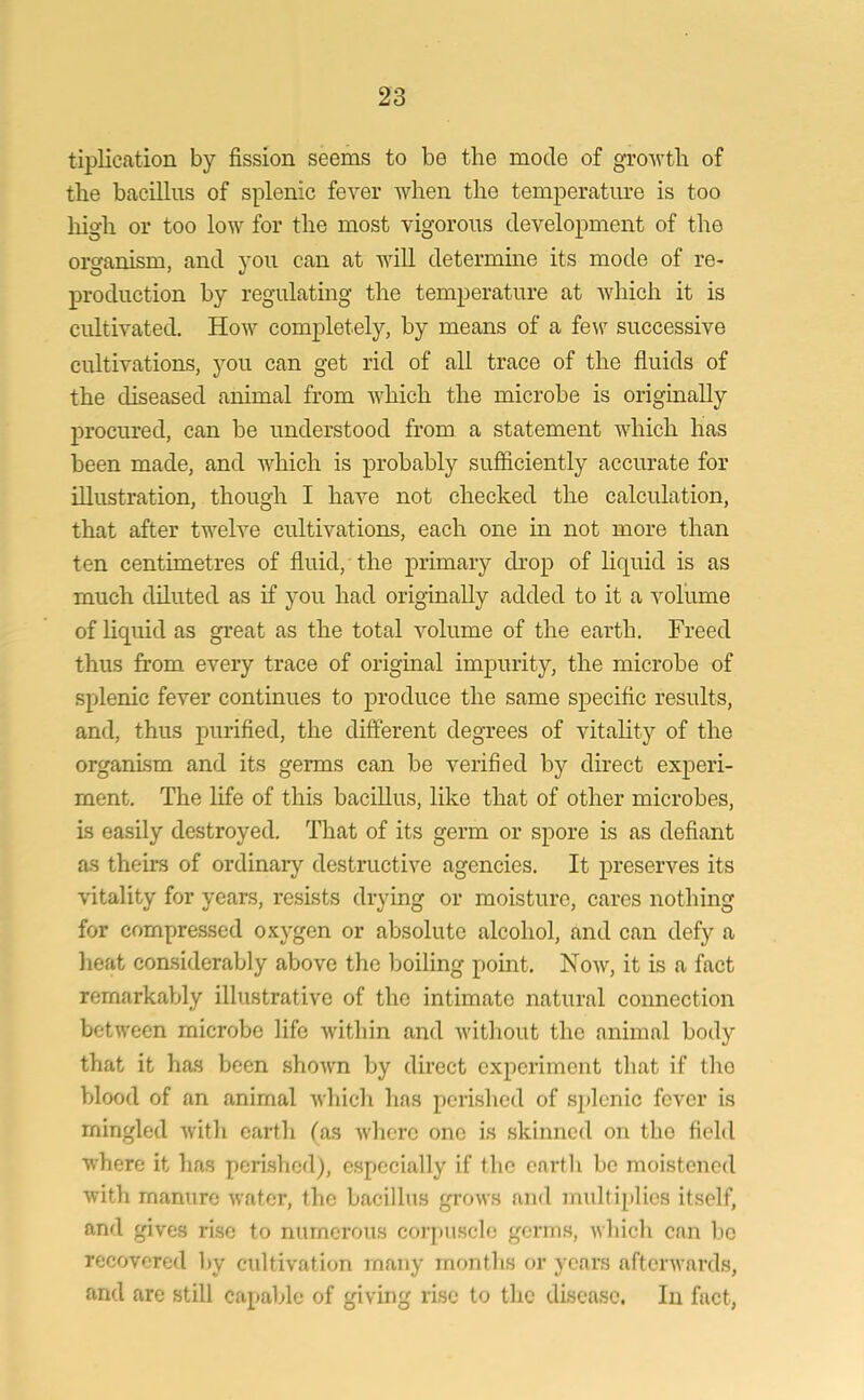 Implication by fission seems to be the mode of growth of the bacillus of splenic fever when the temperature is too high or too low for the most vigorous development of the organism, and you can at will determine its mode of re- production by regulating the temperature at which it is cultivated. How completely, by means of a few successive cultivations, you can get rid of all trace of the fluids of the diseased animal from which the microbe is originally procured, can be understood from a statement which has been made, and Avhich is probably sufficiently accurate for illustration, though I have not checked the calculation, that after twelve cultivations, each one in not more than ten centimetres of fluid, the primary drop of liquid is as much diluted as if you had originally added to it a volume of liquid as great as the total volume of the earth. Freed thus from every trace of original impurity, the microbe of splenic fever continues to produce the same specific results, and, thus purified, the different degrees of vitality of the organism and its germs can be verified by direct experi- ment. The life of this bacillus, like that of other microbes, is easily destroyed. That of its germ or spore is as defiant as theirs of ordinary destructive agencies. It preserves its vitality for years, resists drying or moisture, cares nothing for compressed oxygen or absolute alcohol, and can defy a heat considerably above the boiling point. Now, it is a fact remarkably illustrative of the intimate natural connection between microbe life within and without the animal body that it has been shown by direct experiment that if tlio blood of an animal which has perished of splenic fever is mingled with earth (as where one is skinned on tlio field where it has perished), especially if the earth be moistened with manure water, the bacillus grows and multiplies itself, and gives rise to numerous corpuscle germs, which can be recovered by cultivation many months or years afterwards, and are still capable of giving rise to the disease. In fact,