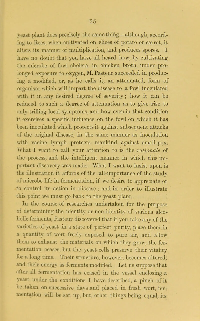 yeast plant Joes precisely the same tiling—although, accord- ing to Rees, when cultivated on slices of potato or carrot, it alters its manner of multiplication, and produces spores. I have no doubt that you have all heard how, by cultivating the microbe of fowl cholera in chicken broth, under pro- longed exposure to oxygen, M. Pasteur succeeded in produc- ing a modified, or, as he calls it, an attenuated, form of organism which will impart the disease to a fowl inoculated with it in any desired degree of severity; how it can be reduced to such a degree of attenuation as to give rise to only trifling local symptoms, and how even in that condition it exercises a specific influence on the fowl on which it has been inoculated which protects it against subsequent attacks of the original disease, in the same manner as inoculation with vacine lymph protects mankind against small-pox. What I want to call your attention to is the rationale of the process, and the intelligent manner in which this im- portant discovery was made. What I want to insist upon is the illustration it affords of the all-importance of the study of microbe life in fermentation, if we desire to appreciate or to control its action in disease ; and in order to illustrate this point we must go back to the yeast plant. In the course of researches undertaken for the purpose of determining the identity or non-identity of various alco- holic ferments, Pasteur discovered that if you take any of the varieties of yeast in a state of perfect purity, place them in a quantity of wort freely exposed to pure air, and allow them to exhaust the materials on which they grow, the fer- mentation ceases, but the yeast cells preserve their vitality for a long time. Their structure, however, becomes altered, and their energy as ferments modified. Let us suppose that after all fermentation has ceased in the vessel enclosing a yeast under the conditions I have described, a pinch of it be taken on successive days and placed in fresh wort, fer- mentation will be set up, but, other things being equal, its