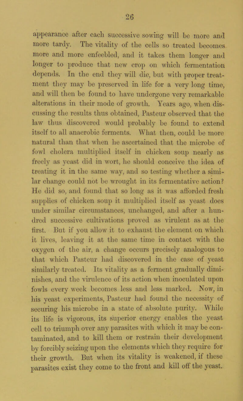 appearance after each successive sowing will be more and more tardy. The vitality ot the cells so treated becomes more and more enfeebled, and it takes them longer and longer to produce that new crop on which fermentation depends. In the end they will die, but with proper treat- ment they may be preserved in life for a very long time, and will then be found to have undergone very remarkable alterations in their mode of growth. Years ago, when dis- cussing the results thus obtained, Pasteur observed that the law thus discovered would probably be found to extend itself to all anaerobic ferments. What then, could be more natural than that when he ascertained that the microbe of fowl cholera multiplied itself in chicken soup nearly as freely as yeast did in wort, he should conceive the idea of treating it in the same way, and so testing whether a simi- lar change could not be wrought in its fermentative action ? He did so, and found that so long as it was afforded fresh supplies of chicken soup it multiplied itself as yeast does under similar circumstances, unchanged, and after a hun- dred successive cultivations proved as virulent as at the first. But if you allow it to exhaust the element on which it lives, leaving it at the same time in contact with the oxygen of the air, a change occurs precisely analogous to that which Pasteur had discovered in the case of yeast similarly treated. Its vitality as a ferment gradually dimi- nishes, and the virulence of its action when inoculated upon fowls every week becomes less and less marked. Now, in his yeast experiments, Pasteur had found the necessity of securing his microbe in a state of absolute purity. While its life is vigorous, its superior energy enables the yeast cell to triumph over any parasites with which it may be con- taminated, and to kill them or restrain their development by forcibly seizing upon the elements which they require for their growth. But when its vitality is weakened, if these parasites exist they come to the front and kill off the yeast.