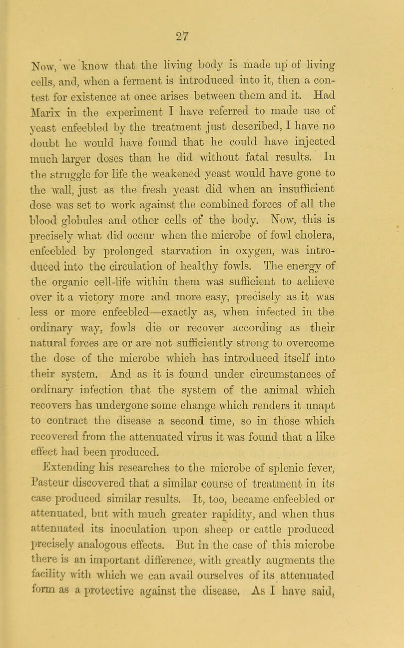 Now, we know that the living body is made up of living cells, and, when a ferment is introduced into it, then a con- test for existence at once arises between them and it. Had Marix in the experiment I have referred to made use of yeast enfeebled by the treatment just described, I have no doubt he would have found that he could have injected much larger doses than he did without fatal results. In the struggle for life the weakened yeast would have gone to the wall, just as the fresh yeast did when an insufficient dose Avas set to work against the combined forces of all the blood globules and other cells of the body. Noav, this is precisely AA’hat did occur Avhen the microbe of foAvl cholera, enfeebled by prolonged starvation in oxygen, Avas intro- duced into the circulation of healthy foAvls. The energy of the organic cell-life within them was sufficient to achieve O over it a victory more and more easy, precisely as it Avas less or more enfeebled—exactly as, AArhen infected in the ordinary Avay, fowls die or recover according as their natural forces are or are not sufficiently strong to overcome the dose of the microbe Avkick has introduced itself into then’ system. And as it is found under circumstances of ordinary infection that the system of the animal Avhicli recovers has undergone some change Avliich renders it unapt to contract the disease a second time, so in those which recovered from the attenuated virus it Avas found that a like effect had been produced. Extending his researches to the microbe of splenic fever, Pasteur discovered that a similar course of treatment in its case produced similar results. It, too, became enfeebled or attenuated, but Avrith much greater rapidity, and Avlien thus attenuated its inoculation upon sheep or cattle produced precisely analogous effects. But in the case of this microbe there is an important difference, Avith greatly augments the lacility with Avliich avc can avail ourselves of its attenuated iorrn as a protective against the disease, As I have said,