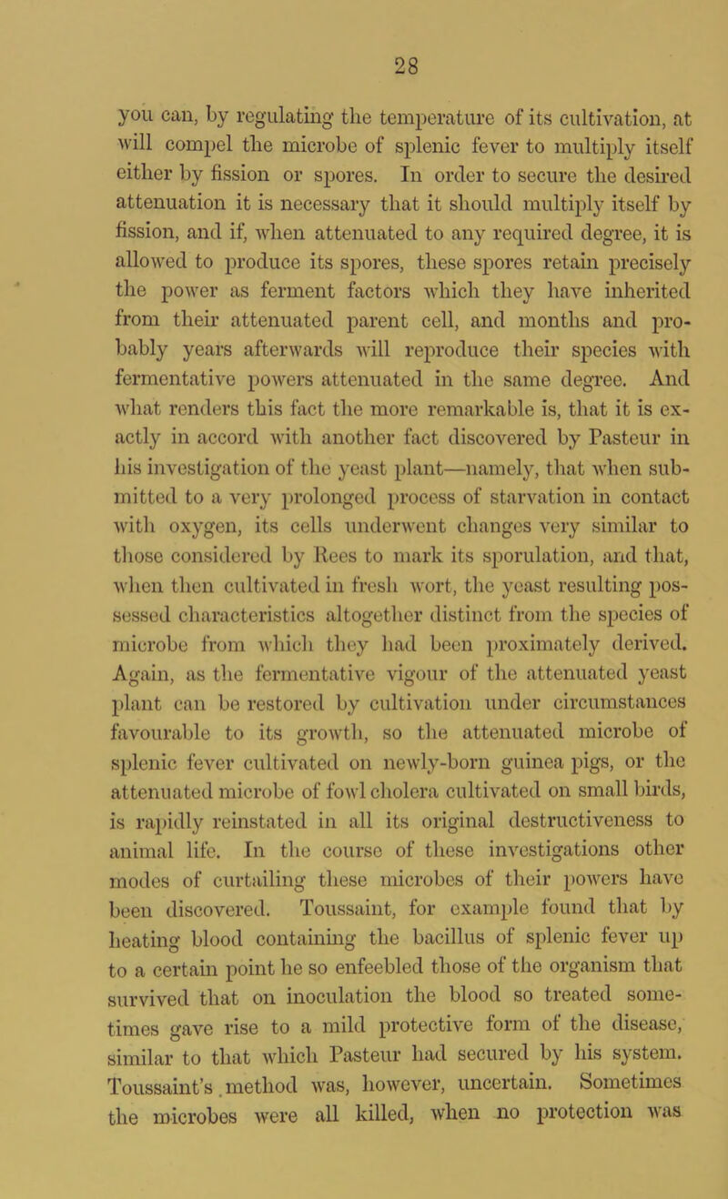 you can, by regulating the temperature of its cultivation, at will compel the microbe of splenic fever to multiply itself either by fission or spores. In order to secure the desired attenuation it is necessary that it should multiply itself by fission, and if, when attenuated to any required degree, it is allowed to produce its spores, these spores retain precisely the power as ferment factors which they have inherited from their attenuated parent cell, and months and pro- bably years afterwards will reproduce their species with fermentative powers attenuated in the same degree. And what renders this fact the more remarkable is, that it is ex- actly in accord with another fact discovered by Pasteur in his investigation of the yeast plant—namely, that when sub- mitted to a very prolonged process of starvation in contact with oxygen, its cells underwent changes very similar to those considered by Rees to mark its sporulation, and that, when then cultivated in fresh wort, the yeast resulting pos- sessed characteristics altogether distinct from the species of microbe from which they had been proximately derived. Again, as the fermentative vigour of the attenuated yeast plant can be restored by cultivation under circumstances favourable to its growth, so the attenuated microbe of splenic fever cultivated on newly-born guinea pigs, or the attenuated microbe of fowl cholera cultivated on small birds, is rapidly reinstated in all its original destructiveness to animal life. In the course of these investigations other modes of curtailing these microbes of their powers have been discovered. Toussaint, for example found that by heating blood containing the bacillus of splenic fever up to a certain point he so enfeebled those of the organism that survived that on inoculation the blood so treated some- times gave rise to a mild protective form of the disease, similar to that which Pasteur had secured by his system. Toussaint’s .method was, however, uncertain. Sometimes the microbes were all killed, when no protection was