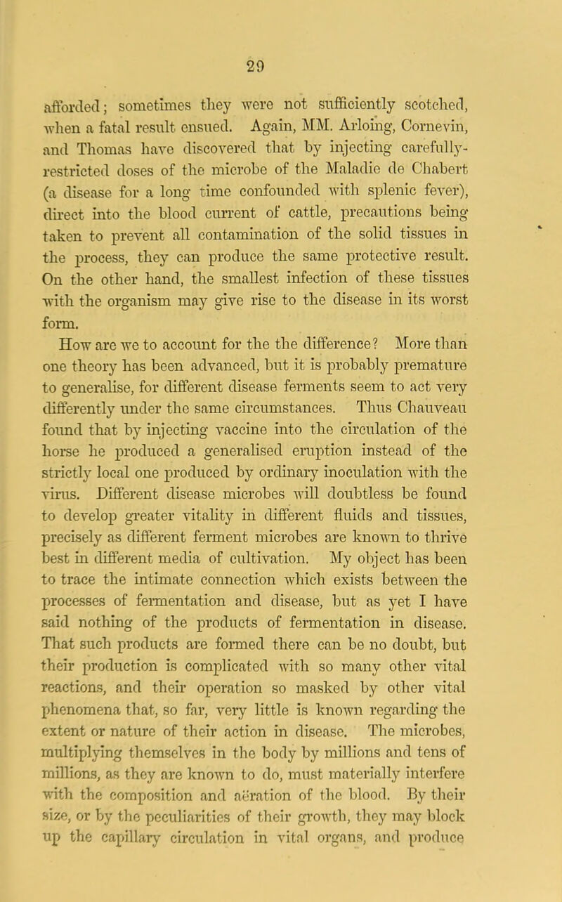 afforded; sometimes they were not sufficiently scotched, when a fatal result ensued. Again, MM. Arloihg, Cornevin, and Thomas have discovered that by injecting carefully- restricted doses of the microbe of the Maladie de Chabert (a disease for a long time confounded with splenic fever), direct into the blood current of cattle, precautions being taken to prevent all contamination of the solid tissues in the process, they can produce the same protective result. On the other hand, the smallest infection of these tissues with the organism may give rise to the disease in its worst form. How are we to account for the the difference? More than one theory has been advanced, but it is probably premature to generalise, for different disease ferments seem to act very differently under the same circumstances. Thus Chauveau found that by injecting vaccine into the circulation of the horse he produced a generalised eruption instead of the strictly local one produced by ordinary inoculation with the virus. Different disease microbes will doubtless be found to develop greater vitality in different fluids and tissues, precisely as different ferment microbes are known to thrive best in different media of cultivation. My object has been to trace the intimate connection which exists between the processes of fermentation and disease, but as yet I have said nothing of the products of fermentation in disease. That such products are formed there can be no doubt, but their production is complicated with so many other vital reactions, and their operation so masked by other vital phenomena that, so far, very little is known regarding the extent or nature of their action in disease. The microbes, multiplying themselves in the body by millions and tens of millions, as they are known to do, must materially interfere with the composition and aeration of the blood. By their size, or by the peculiarities of their growth, they may block up the capillary circulation in vital organs, and produce