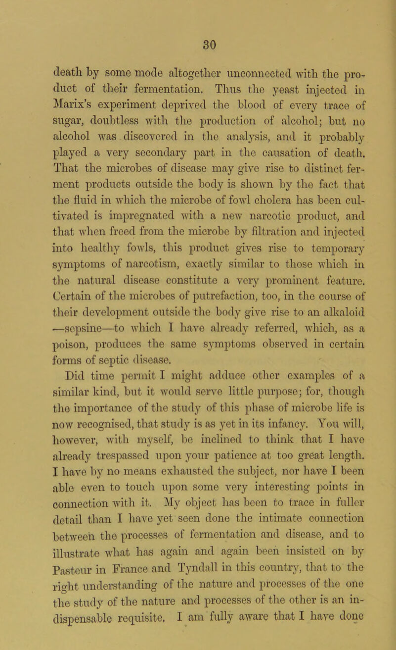 death by some mode altogether unconnected with the pro- duct of their fermentation. Thus the yeast injected in Manx’s experiment deprived the blood of every trace of sugar, doubtless with the production of alcohol; but no alcohol was discovered in the analysis, and it probably played a very secondary part in the causation of death. That the microbes of disease may give rise to distinct fer- ment products outside the body is shown by the fact that the fluid in which the microbe of fowl cholera has been cul- tivated is impregnated with a new narcotic product, and that when freed from the microbe by filtration and injected into healthy fowls, this product gives rise to temporary symptoms of narcotism, exactly similar to those which in the natural disease constitute a very prominent feature. Certain of the microbes of putrefaction, too, in the course of their development outside the body give rise to an alkaloid —sepsine—to which I have already referred, which, as a poison, produces the same symptoms observed in certain forms of septic disease. Did time permit I might adduce other examples of a similar kind, but it would serve little purpose; for, though the importance of the study of this phase of microbe life is now recognised, that study is as yet in its infancy. You will, however, with myself, be inclined to think that I have already trespassed upon your patience at too great length. I have by no means exhausted the subject, nor have I been able even to touch upon some very interesting points in connection with it. My object has been to trace in fuller detail than I have yet seen done the intimate connection between the processes of fermentation and disease, and to illustrate what has again and again been insisted on by Pasteur in France and Tyndall in this country, that to the riofot understanding of the nature and processes of the one the study of the nature and processes of the other is an in- dispensable requisite. I am fully aware that I have done