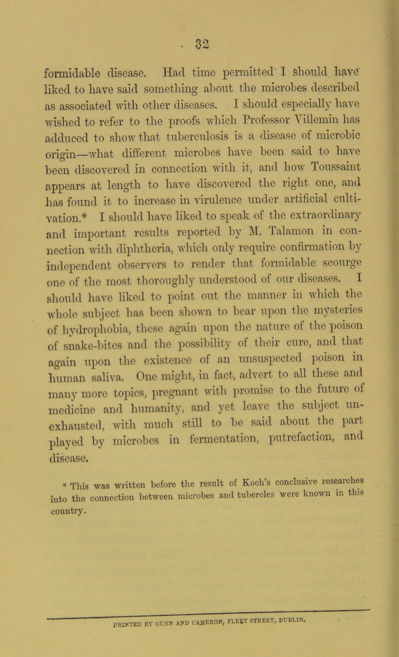 formidable disease. Had time permitted I should have- liked to have said something about the microbes described as associated with other diseases. I should especially have wished to refer to the proofs which Professor Villemin has adduced to show that tuberculosis is a disease of microbic origin—what different microbes have been said to have been discovered in connection with it, and how Toussaint appears at length to have discovered the right one, and has found it to increase in virulence under artificial culti- vation.* 1 should have liked to speak of the extiaoidinaiy and important results reported by M. Talamon in con- nection with diphtheria, which only require confirmation by independent observers to render that formidable scourge one of the most thoroughly understood of our diseases. I should have liked to point out the manner in which the whole subject has been shown to bear upon the mysteries of hydrophobia, these again upon the nature of the poison of snake-bites and the possibility of their cure, and that again upon the existence of an unsuspected poison in human saliva. One might, in fact, advert to all these and many more topics, pregnant with promise to the future of medicine and humanity, and yet leave the subject un- exhausted, with much still to be said about the part, played by microbes in fermentation, putrefaction, and disease. * This was written before the result of Koch’s conclusive researches into the connection between microbes and tubercles were known in this country. PRINTED BY GUNN AND CAMERON, FLEET STREET, DUBLIN.