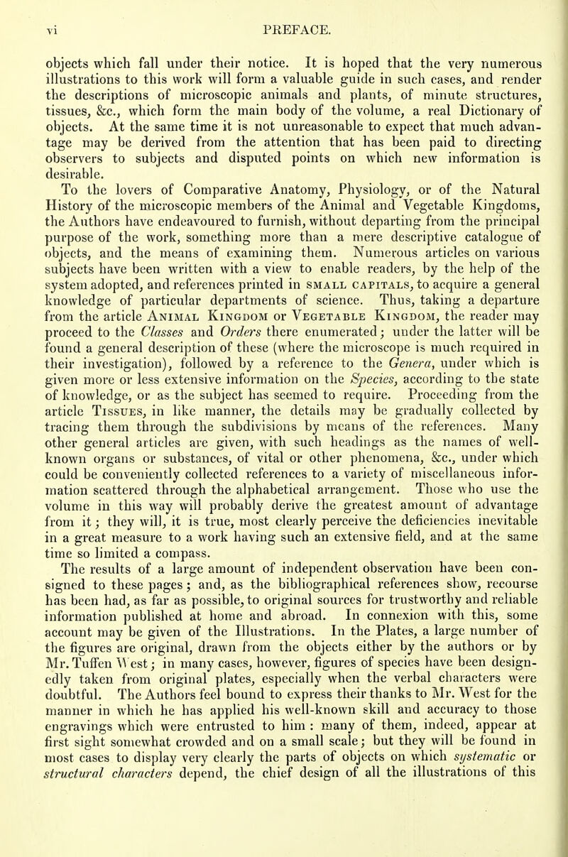 objects which fall under their notice. It is hoped that the very numerous illustrations to this work will form a valuable guide in such cases, and render the descriptions of microscopic animals and plants, of minute structures, tissues, &c., which form the main body of the volume, a real Dictionary of objects. At the same time it is not unreasonable to expect that much advan- tage may be derived from the attention that has been paid to directing observers to subjects and disputed points on which new information is desirable. To the lovers of Comparative Anatomy, Physiology, or of the Natural History of the microscopic members of the Animal and Vegetable Kingdoms, the Authors have endeavoured to furnish, without departing from the principal purpose of the work, something more than a mere descriptive catalogue of objects, and the means of examining them. Numerous articles on various subjects have been written with a view to enable readers, by the help of the system adopted, and references printed in small capitals^ to acquire a general knowledge of particular departments of science. Thus, taking a departure from the article Animal Kingdom or Vegetable Kingdom, the reader may proceed to the Classes and Orders there enumerated; under the latter will be found a general description of these (where the microscope is much required in their investigation), followed by a reference to the Genera, under which is given more or less extensive information on the Species, according to the state of knowledge, or as the subject has seemed to require. Proceeding from the article Tissues, in like manner, the details may be gradually collected by tracing them through the subdivisions by means of the references. Many other general articles are given, with such headings as the names of well- known organs or substances, of vital or other phenomena, &c., under which could be conveniently collected references to a variety of miscellaneous infor- mation scattered through the alphabetical arrangement. Those who use the volume in this way will probably derive the greatest amount of advantage from it; they will, it is true, most clearly perceive the deficiencies inevitable in a great measure to a work having such an extensive field, and at the same time so limited a compass. The results of a large amount of independent observation have been con- signed to these pages; and, as the bibliographical references show, recourse has been had, as far as possible^ to original sources for trustworthy and reliable information published at home and abroad. In connexion with this, some account may be given of the Illustrations. In the Plates, a large number of the figures are original, drawn from the objects either by the authors or by Mr. Tuffen AVest; in many cases, however, figures of species have been design- edly taken from original plates, especially when the verbal characters were doubtful. The Authors feel bound to express their thanks to Mr. West for the manner in which he has applied his well-known skill and accuracy to those engravings which were entrusted to him : many of them, indeed, appear at first sight somewhat crowded and on a small scale; but they will be found in most cases to display very clearly the parts of objects on which systematic or structural characters depend, the chief design of all the illustrations of this