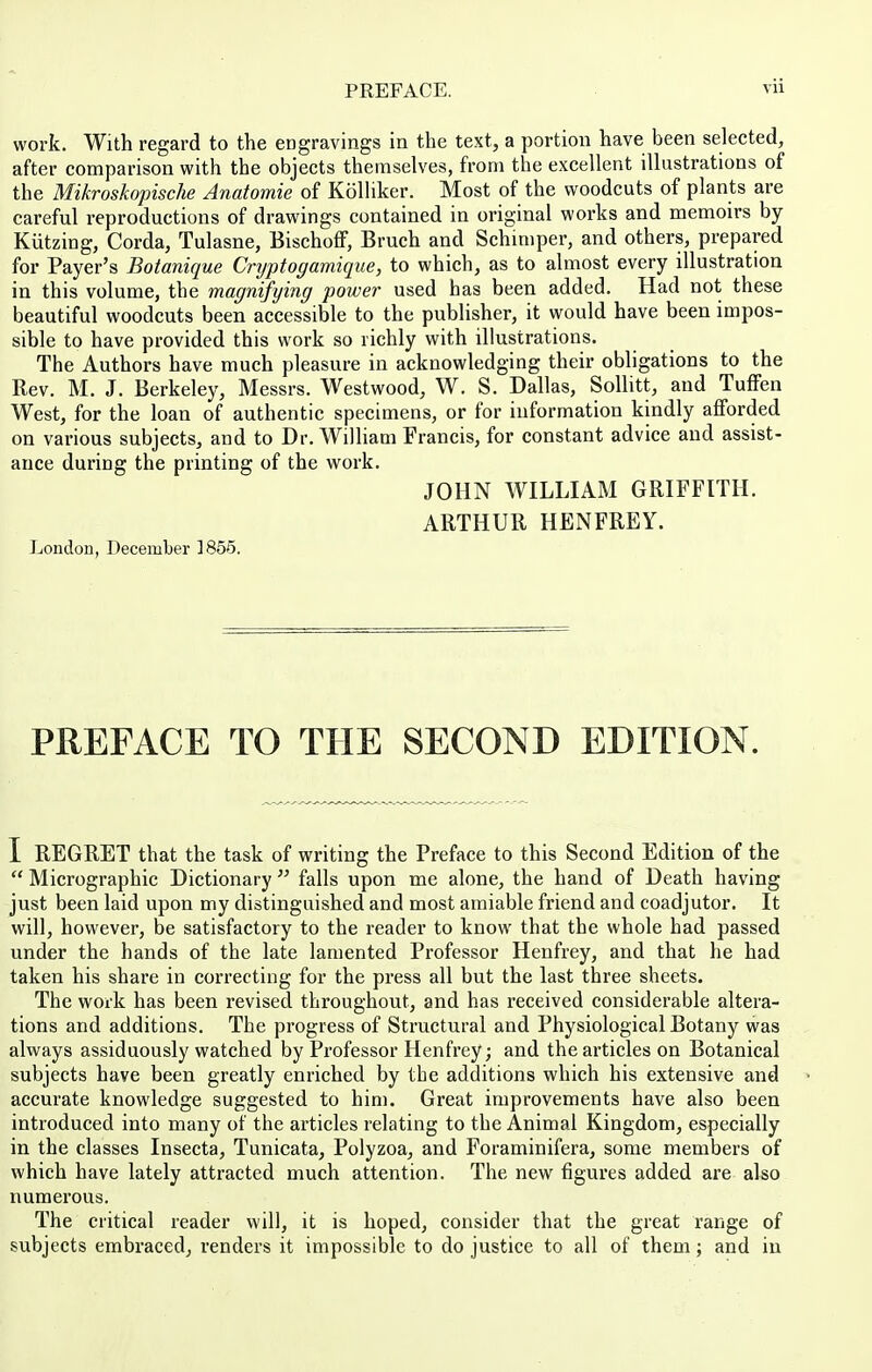 work. With regard to the engravings in the text, a portion have been selected, after comparison with the objects themselves, from the excellent illustrations of the Mikroskopische Anatomie of Kolliker. Most of the woodcuts of plants are careful reproductions of drawings contained in original works and memoirs by Kiitzing, Corda, Tulasne, Bischoff, Bruch and Schimper, and others, prepared for Payer's Botanique Cnjptogamique, to which, as to almost every illustration in this volume, the magnifying power used has been added. Had not these beautiful woodcuts been accessible to the publisher, it would have been impos- sible to have provided this work so richly with illustrations. The Authors have much pleasure in acknowledging their obligations to the Rev. M. J. Berkeley, Messrs. Westwood, W. S. Dallas, SoUitt, and Tuffen West, for the loan of authentic specimens, or for information kindly afforded on various subjects, and to Dr. William Francis, for constant advice and assist- ance during the printing of the work. JOHN WILLIAM GRIFFITH. ARTHUR HENFREY. London, December ]855. PREFACE TO THE SECOND EDITION. I REGRET that the task of writing the Preface to this Second Edition of the  Micrographic Dictionary  falls upon me alone, the hand of Death having just been laid upon my distinguished and most amiable friend and coadjutor. It will, however, be satisfactory to the reader to know that the whole had passed under the hands of the late lamented Professor Henfrey, and that he had taken his share in correcting for the press all but the last three sheets. The work has been revised throughout, and has received considerable altera- tions and additions. The progress of Structural and Physiological Botany was always assiduously watched by Professor Henfrey; and the articles on Botanical subjects have been greatly enriched by the additions which his extensive and accurate knowledge suggested to him. Great improvements have also been introduced into many of the articles relating to the Animal Kingdom, especially in the classes Insecta, Tunicata, Polyzoa, and Foraminifera, some members of which have lately attracted much attention. The new figures added are also numerous. The critical reader will, it is hoped, consider that the great range of subjects embraced, renders it impossible to do justice to all of them; and in