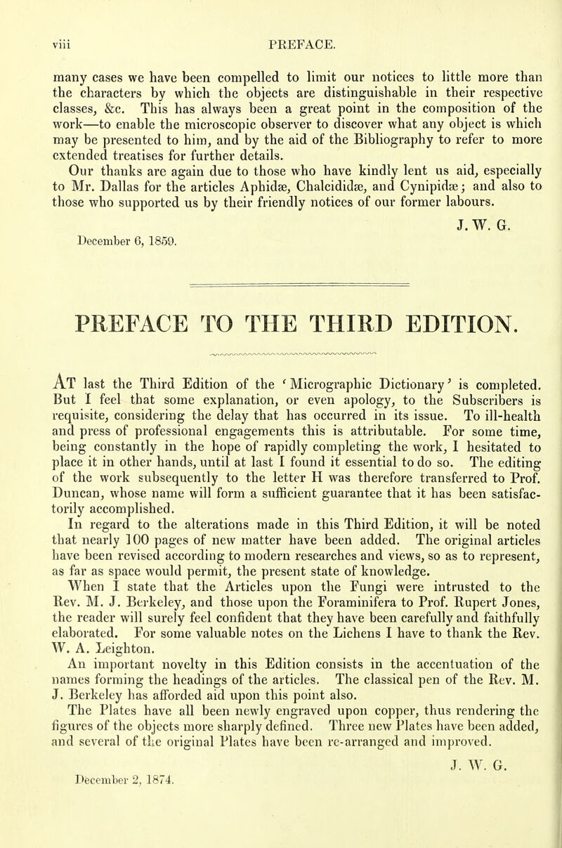 many cases we have been compelled to limit our notices to little more than the characters by which the objects are distinguishable in their respective classes, &c. This has always been a great point in the composition of the work—to enable the microscopic observer to discover what any object is which may be presented to him, and by the aid of the Bibliography to refer to more extended treatises for further details. Our thanks are again due to those who have kindly lent us aid, especially to Mr. Dallas for the articles Aphidse, ChalcididfE, and Cynipidse; and also to those who supported us by their friendly notices of our former labours. J. W. G. December 6, 1859. PREFACE TO THE THIRD EDITION. At last the Third Edition of the ' Micrographic Dictionary' is completed. But I feel that some explanation, or even apology, to the Subscribers is requisite, considering the delay that has occurred in its issue. To ill-health and press of professional engagements this is attributable. For some time, being constantly in the hope of rapidly completing the work, I hesitated to place it in other hands, until at last I found it essential to do so. The editing of the work subsequently to the letter H was therefore transferred to Prof. Duncan, whose name will form a sufficient guarantee that it has been satisfac- torily accomplished. In regard to the alterations made in this Third Edition, it will be noted that nearly 100 pages of new matter have been added. The original articles have been revised according to modern researches and views, so as to represent, as far as space would permit, the present state of knowledge. When I state that the Articles upon the Fungi were intrusted to the Rev. M. J, Bei'keley, and those upon the Foraminifera to Prof. Rupert Jones, the reader will surely feel confident that they have been carefully and faithfully elaborated. For some valuable notes on the Lichens I have to thank the Rev. W. A. Leighton. An important novelty in this Edition consists in the accentuation of the names forming the headings of the articles. The classical pen of the Rev. M. J. Berkeley has afforded aid upon this point also. The Plates have all been newly engraved upon copper, thus rendering the figui-es of the objects more sharply defined. Three new Plates have been added, and several of the original Plates have been re-arranged and improved. J. W. G. December 2, 1874.