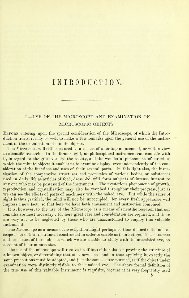 INTRODUCTION. L—USE OF TPIE MICROSCOPE AND EXAMINATION OF MICEOSCOPIC OBJECTS. Before entering- upon the special consideration of the Microscope, of which the Intro- duction treats, it may be well to make a few remarks upon the general use of the instru- ment in the examination of minute objects. The Microscope will either be used as a means of alFording amusement, or with a view to scientific research. In the former light, no philosophical instrument can compete with it, in regard to the great variety, the beauty, and the wonderful phenomena of structure which the minute objects it enables us to examine display, even independently of the con- sideration of the functions and uses of their several parts. In this light also, the inves- tigation of the comparative structures and properties of various bodies or substances used in daily life as articles of food, dress, &c. will form subjects of intense interest to any one who may be possessed of the instrument. The mysterious phenomena of growth, reproduction, and crystallization may also be watched throughout their progi-ess, just as we can see the effects of parts of machinery with the naked eye. But while the sense of sight is thus gratified, the mind will not be unoccupied; for every fresh appearance will impress a new fact; so that here we have both amusement and instruction combined. It is, however, to the use of the Microscope as a means of scientific research that our remarks are most necessary ; for here great care and consideration are required, and these are very apt to be neglected by those who are unaccustomed to employ this valuable instrument. The Microscope as a means of investigation might perhaps be thus defined: the micro- scope is an optical instrument constructed in order to enable us to investigate the characters and properties of those objects which we are unable to study with the unassisted eye, on account of their minute size. The use of the microscope will resolve itself into either that of proving the structure of a known object, or determining that ot a new one; and in thus applying it, exactly the same precautions must be adopted, and just the same com'se pursued, as if the object under examination were distinctly visible to the unaided eye. The above formal definition of the true use of this valuable instrument is requisite, because it is very freqiiently used b